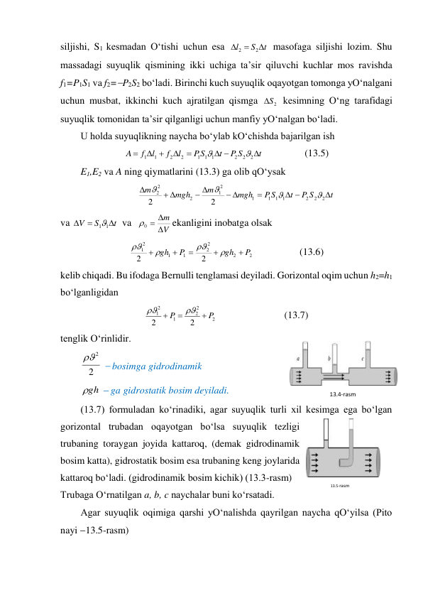 siljishi, S1 kesmadan O‘tishi uchun esa 
t
S
l



2
2
 masofaga siljishi lozim. Shu 
massadagi suyuqlik qismining ikki uchiga ta’sir qiluvchi kuchlar mos ravishda 
f1=P1S1 va f2=P2S2 bo‘ladi. Birinchi kuch suyuqlik oqayotgan tomonga yO‘nalgani 
uchun musbat, ikkinchi kuch ajratilgan qismga 
2
S

 kesimning O‘ng tarafidagi 
suyuqlik tomonidan ta’sir qilganligi uchun manfiy yO‘nalgan bo‘ladi.  
U holda suyuqlikning naycha bo‘ylab kO‘chishda bajarilgan ish  
t
S
P
t
S
P
l
f
l
f
A








2
2
2
1
1
1
2
2
1
1


              (13.5) 
E1,E2 va A ning qiymatlarini (13.3) ga olib qO‘ysak  
t
S
P
t
S
P
mgh
m
mgh
m











2
2
2
1
1
1
1
2
1
2
2
2
2
2




 
va 
t
S
V



1
1
 va 
V
m



0

ekanligini inobatga olsak  
2
2
2
2
1
1
2
1
2
2
P
gh
P
gh









                   (13.6) 
kelib chiqadi. Bu ifodaga Bernulli tenglamasi deyiladi. Gorizontal oqim uchun h2=h1 
bo‘lganligidan  
2
2
2
1
2
1
2
2
P
P





                           (13.7) 
tenglik O‘rinlidir.  
2
2

  bosimga gidrodinamik  
gh

  ga gidrostatik bosim deyiladi.  
(13.7) formuladan ko‘rinadiki, agar suyuqlik turli xil kesimga ega bo‘lgan 
gorizontal trubadan oqayotgan bo‘lsa suyuqlik tezligi 
trubaning toraygan joyida kattaroq, (demak gidrodinamik 
bosim katta), gidrostatik bosim esa trubaning keng joylarida 
kattaroq bo‘ladi. (gidrodinamik bosim kichik) (13.3-rasm)  
Trubaga O‘rnatilgan a, b, c naychalar buni ko‘rsatadi.  
Agar suyuqlik oqimiga qarshi yO‘nalishda qayrilgan naycha qO‘yilsa (Pito 
nayi 13.5-rasm)  
13.4-rаsm 
13.5-rаsm 
