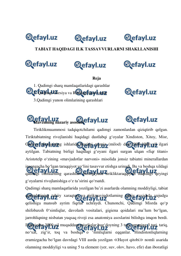  
 
 
 
 
 
TABIAT HAQIDAGI ILK TASSAVVURLARNI SHAKLLANISHI 
 
 
 
Reja 
1. Qadimgi sharq mamlaqatlaridagi qarashlar 
2. Qadimgi Gresiya va Rimdagi tasavvurlar 
3.Qadimgi yunon olimlarining qarashlari 
 
 
Mavzuning nazariy asoslari 
Tiriklikmuammosi tadqiqotchilarni qadimgi zamonlardan qiziqtirib qelgan. 
Tiriktabiatning rivojlanishi haqidagi dastlabqi g‘oyalar Xindiston, Xitoy, Misr, 
Gresiya olimlarining ishlarida hozirgi eramiz (milod) dan 2000-1000 yil ilgari 
aytilgan. Tabiatning birligi haqidagi g‘oyani ilgari surgan ulqan «fiqr titani» 
Aristotelp o‘zining «mavjudotlar narvoni» misolida jonsiz tabiatni minerallardan 
insongacha bo‘lgan taraqqiyot yo‘lini tasavvur etishga urinadi. Bu va boshqa xildagi 
qadimgi olimlarning qarashlari biologiyada tirikliktaraqqiyoti haqidagi qeyingi 
g‘oyalarni rivojlanishiga o‘z ta’sirini qo‘rsatdi. 
Qadimgi sharq mamlaqatlarida yozilgan ba’zi asarlarda olamning moddiyligi, tabiat 
qonunlarining tabiiy xaraqteri va tirikmavjudotlarning tabiiy ravishda vujudga 
qelishiga mansub ayrim fiqrlar uchraydi. Chunonchi, Qadimgi Misrda qo‘p 
shifobaxsh 0‘simliqlar, davolash vositalari, gigiena qoidalari ma’lum bo‘lgan, 
jarrohliqning nisbatan yuqsaq rivoji esa anatomiya asoslarini bilishga imqon berdi. 
Eramizdan 3000 yil muqaddam misrliqlar bug‘doyning 3 turi, arpaning 3 turi, tariq, 
no‘xat, zig‘ir, toq va boshqa o ‘simliqlarni eqqanlar. Hindistonliqlarning 
eramizgacha bo‘lgan davrdagi VIII asrda yozilgan ≪Hayot qitobi≫ nomli asarida 
olamning moddiyligi va uning 5 ta element (yer, suv, olov, havo, efir) dan iboratligi 
