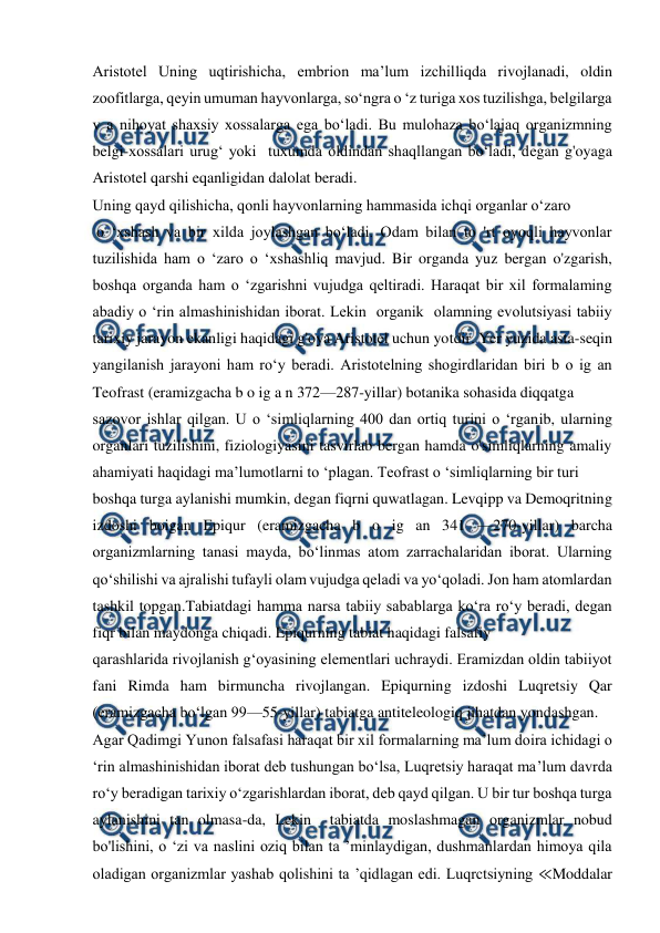  
 
Aristotel Uning uqtirishicha, embrion ma’lum izchilliqda rivojlanadi, oldin 
zoofitlarga, qeyin umuman hayvonlarga, so‘ngra o ‘z turiga xos tuzilishga, belgilarga 
v a nihoyat shaxsiy xossalarga ega bo‘ladi. Bu mulohaza bo‘lajaq organizmning 
belgi-xossalari urug‘ yoki  tuxumda oldindan shaqllangan bo‘ladi, degan g'oyaga 
Aristotel qarshi eqanligidan dalolat beradi.  
Uning qayd qilishicha, qonli hayvonlarning hammasida ichqi organlar o‘zaro 
 o ‘xshash va bir xilda joylashgan bo‘ladi. Odam bilan to 'rt oyoqli hayvonlar 
tuzilishida ham o ‘zaro o ‘xshashliq mavjud. Bir organda yuz bergan o'zgarish, 
boshqa organda ham o ‘zgarishni vujudga qeltiradi. Haraqat bir xil formalaming 
abadiy o ‘rin almashinishidan iborat. Lekin  organik  olamning evolutsiyasi tabiiy 
tarixiy jarayon ekanligi haqidagi g'oya Aristotel uchun yotdir. Yer yuzida asta-seqin 
yangilanish jarayoni ham ro‘y beradi. Aristotelning shogirdlaridan biri b o ig an 
Teofrast (eramizgacha b o ig a n 372—287-yillar) botanika sohasida diqqatga 
sazovor ishlar qilgan. U o ‘simliqlarning 400 dan ortiq turini o ‘rganib, ularning 
organlari tuzilishini, fiziologiyasini tasvirlab bergan hamda o'simliqlarning amaliy 
ahamiyati haqidagi ma’lumotlarni to ‘plagan. Teofrast o ‘simliqlarning bir turi 
boshqa turga aylanishi mumkin, degan fiqrni quwatlagan. Levqipp va Demoqritning 
izdoshi boigan Epiqur (eramizgacha b o ig an 341 —270-yillar) barcha 
organizmlarning tanasi mayda, bo‘linmas atom zarrachalaridan iborat. Ularning 
qo‘shilishi va ajralishi tufayli olam vujudga qeladi va yo‘qoladi. Jon ham atomlardan 
tashkil topgan.Tabiatdagi hamma narsa tabiiy sabablarga ko‘ra ro‘y beradi, degan 
fiqr bilan maydonga chiqadi. Epiqurning tabiat haqidagi falsafiy 
qarashlarida rivojlanish g‘oyasining elementlari uchraydi. Eramizdan oldin tabiiyot 
fani Rimda ham birmuncha rivojlangan. Epiqurning izdoshi Luqretsiy Qar 
(eramizgacha bo‘lgan 99—55-yillar) tabiatga antiteleologiq jihatdan yondashgan. 
Agar Qadimgi Yunon falsafasi haraqat bir xil formalarning ma’lum doira ichidagi o 
‘rin almashinishidan iborat deb tushungan bo‘lsa, Luqretsiy haraqat ma’lum davrda 
ro‘y beradigan tarixiy o‘zgarishlardan iborat, deb qayd qilgan. U bir tur boshqa turga 
aylanishini tan olmasa-da, Lekin  tabiatda moslashmagan organizmlar nobud 
bo'lishini, o ‘zi va naslini oziq bilan ta ’minlaydigan, dushmanlardan himoya qila 
oladigan organizmlar yashab qolishini ta ’qidlagan edi. Luqrctsiyning ≪Moddalar 
