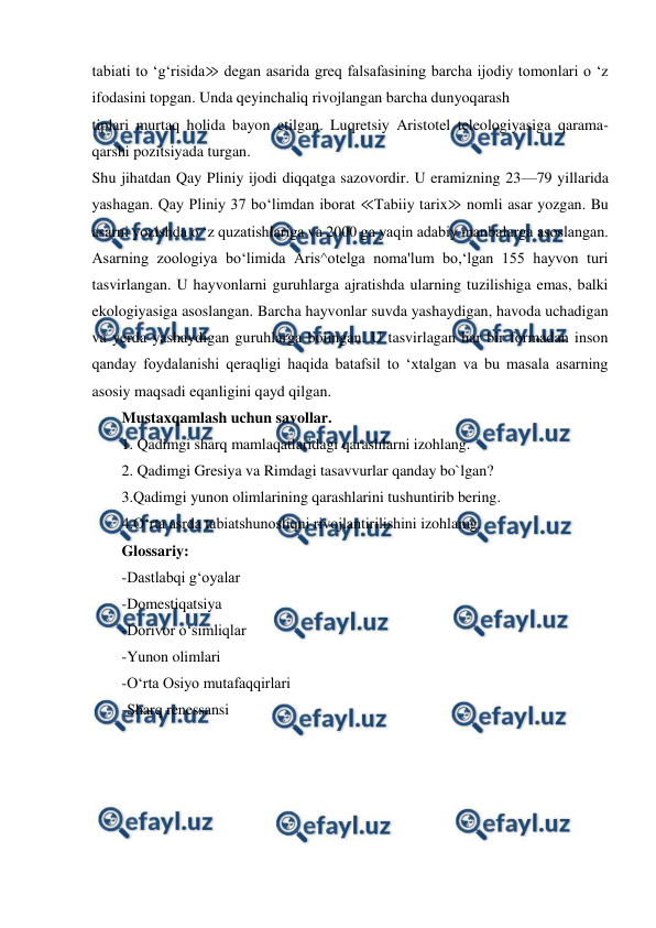  
 
tabiati to ‘g‘risida≫ degan asarida greq falsafasining barcha ijodiy tomonlari o ‘z 
ifodasini topgan. Unda qeyinchaliq rivojlangan barcha dunyoqarash 
tiplari murtaq holida bayon etilgan. Luqretsiy Aristotel teleologiyasiga qarama-
qarshi pozitsiyada turgan.  
Shu jihatdan Qay Pliniy ijodi diqqatga sazovordir. U eramizning 23—79 yillarida 
yashagan. Qay Pliniy 37 bo‘limdan iborat ≪Tabiiy tarix≫ nomli asar yozgan. Bu 
asarni yozishda o ‘z quzatishlariga va 2000 ga yaqin adabiy manbalarga asoslangan. 
Asarning zoologiya bo‘limida Aris^otelga noma'lum bo,‘lgan 155 hayvon turi 
tasvirlangan. U hayvonlarni guruhlarga ajratishda ularning tuzilishiga emas, balki 
ekologiyasiga asoslangan. Barcha hayvonlar suvda yashaydigan, havoda uchadigan 
va yerda yashaydigan guruhlarga boiingan. U tasvirlagan har bir formadan inson 
qanday foydalanishi qeraqligi haqida batafsil to ‘xtalgan va bu masala asarning 
asosiy maqsadi eqanligini qayd qilgan.  
Mustaxqamlash uchun savollar. 
1. Qadimgi sharq mamlaqatlaridagi qarashlarni izohlang. 
2. Qadimgi Gresiya va Rimdagi tasavvurlar qanday bo`lgan? 
3.Qadimgi yunon olimlarining qarashlarini tushuntirib bering. 
4.O‘rta asrda tabiatshunosliqni rivojlantirilishini izohlamg. 
Glossariy: 
-Dastlabqi g‘oyalar 
-Domestiqatsiya 
-Dorivor o‘simliqlar 
-Yunon olimlari 
-O‘rta Osiyo mutafaqqirlari 
-Sharq renessansi 
 
