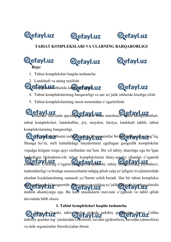  
 
 
 
 
 
TABIAT KOMPLEKSLARI VA ULARNING BARQARORLIGI 
 
 
Reja:  
1. Tabiat komplekslari haqida tushuncha 
2. Landshaft va uning tuzilishi 
3. Loyihalash ishlarida landshaft tahlili  
4. Tabiat komplekslarining barqarorligi va uni xo’jalik ishlarida hisobga olish 
5. Tabiat komplekslarining inson tomonidan o’zgartirilishi 
 
 
Mazkur mavzuda quyidagi mavzular bilan tanishasiz: tabiat komponentlari, 
tabiat komplekslari, landshaftlar, joy, maydon, fatsiya, landshaft tahlili, tabiat 
komplekslarining barqarorligi.  
 
Yer sharida tabiatni tashkil etuvchi komponentlar bir-biri bilan o’zaro bog’liq. 
Shunga ko’ra, turli kattalikdagi maydonlarni egallagan geografik komplekslar 
vujudga kelgani sizga quyi sinflardan ma’lum. Bir xil tabiiy sharoitga ega bo’lgan 
hududlarni birlashtiruvchi tabiat komplekslarini ilmiy-amaliy jihatdan o’rganish 
muhimdir. Ularning o’zgaruvchanligi, rivojlanishi, tabiiy boyliklarning joylashuvi, 
mahsuldorligi va boshqa xususiyatlarini tadqiq qilish xalq xo’jaligini rivojlantirishda 
ulardan foydalanishning samarali yo’llarini ochib beradi. Har bir tabiat kompleksi 
ma’lum darajada barqarordir. Bu xususiyat qishloq xo’jalik ishlarida hisobga olinishi 
muhim ahamiyatga ega. Bu kabi masalalarni mavzuni o’rganish va tahlil qilish 
davomida bilib olasiz. 
1. Tabiat komplekslari haqida tushuncha 
 
Sizga ma’lumki, tabiiy muhit alohida tarkibiy qismlardan iborat. Ushbu 
tarkibiy qismlar tog’ jinslaridan (litosfera), suvdan (gidrosfera), havodan (atmosfera) 
va tirik organizmlar (biosfera)dan iborat. 
