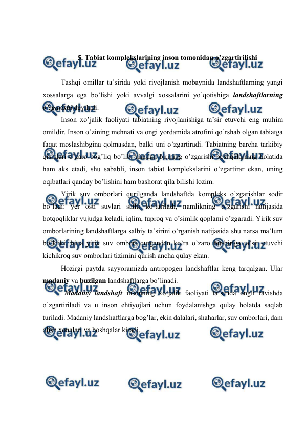  
 
 
 
5. Tabiat komplekslarining inson tomonidan o’zgartirilishi  
 
 
Tashqi omillar ta’sirida yoki rivojlanish mobaynida landshaftlarning yangi 
xossalarga ega bo’lishi yoki avvalgi xossalarini yo’qotishiga landshaftlarning 
o’zgarishi deyiladi.  
 
Inson xo’jalik faoliyati tabiatning rivojlanishiga ta’sir etuvchi eng muhim 
omildir. Inson o’zining mehnati va ongi yordamida atrofini qo’rshab olgan tabiatga 
faqat moslashibgina qolmasdan, balki uni o’zgartiradi. Tabiatning barcha tarkibiy 
qismlari o’zaro bog’liq bo’lib, ulardan birining o’zgarishi boshqalarning holatida 
ham aks etadi, shu sababli, inson tabiat komplekslarini o’zgartirar ekan, uning 
oqibatlari qanday bo’lishini ham bashorat qila bilishi lozim.  
Yirik suv omborlari qurilganda landshaftda kompleks o’zgarishlar sodir 
bo’ladi: yer osti suvlari sathi ko’tariladi, namlikning o’zgarishi natijasida 
botqoqliklar vujudga keladi, iqlim, tuproq va o’simlik qoplami o’zgaradi. Yirik suv 
omborlarining landshaftlarga salbiy ta’sirini o’rganish natijasida shu narsa ma’lum 
bo’ldiki, bitta yirik suv ombori qurgandan ko’ra o’zaro bir-biriga ta’sir etuvchi 
kichikroq suv omborlari tizimini qurish ancha qulay ekan.  
Hozirgi paytda sayyoramizda antropogen landshaftlar keng tarqalgan. Ular 
madaniy va buzilgan landshaftlarga bo’linadi.  
Madaniy landshaft insonning xo’jalik faoliyati ta’sirida ongli ravishda 
o’zgartiriladi va u inson ehtiyojlari uchun foydalanishga qulay holatda saqlab 
turiladi. Madaniy landshaftlarga bog’lar, ekin dalalari, shaharlar, suv omborlari, dam 
olish xonalari va boshqalar kiradi.  
