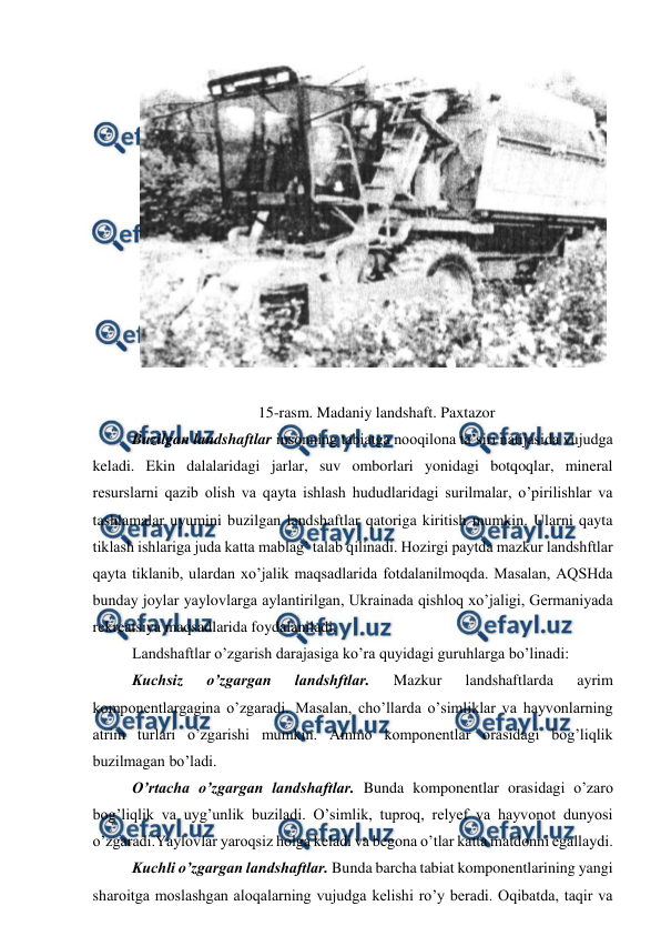  
 
 
 
15-rasm. Madaniy landshaft. Paxtazor 
Buzilgan landshaftlar insonning tabiatga nooqilona ta’siri natijasida vujudga 
keladi. Ekin dalalaridagi jarlar, suv omborlari yonidagi botqoqlar, mineral 
resurslarni qazib olish va qayta ishlash hududlaridagi surilmalar, o’pirilishlar va 
tashlamalar uyumini buzilgan landshaftlar qatoriga kiritish mumkin. Ularni qayta 
tiklash ishlariga juda katta mablag’ talab qilinadi. Hozirgi paytda mazkur landshftlar 
qayta tiklanib, ulardan xo’jalik maqsadlarida fotdalanilmoqda. Masalan, AQSHda 
bunday joylar yaylovlarga aylantirilgan, Ukrainada qishloq xo’jaligi, Germaniyada 
rekreatsiya maqsadlarida foydalaniladi.  
Landshaftlar o’zgarish darajasiga ko’ra quyidagi guruhlarga bo’linadi:  
Kuchsiz 
o’zgargan 
landshftlar. 
Mazkur 
landshaftlarda 
ayrim 
komponentlargagina o’zgaradi. Masalan, cho’llarda o’simliklar va hayvonlarning 
atrim turlari o’zgarishi mumkin. Ammo komponentlar orasidagi bog’liqlik 
buzilmagan bo’ladi.  
O’rtacha o’zgargan landshaftlar. Bunda komponentlar orasidagi o’zaro 
bog’liqlik va uyg’unlik buziladi. O’simlik, tuproq, relyef va hayvonot dunyosi 
o’zgaradi.Yaylovlar yaroqsiz holga keladi va begona o’tlar katta matdonni egallaydi.  
Kuchli o’zgargan landshaftlar. Bunda barcha tabiat komponentlarining yangi 
sharoitga moslashgan aloqalarning vujudga kelishi ro’y beradi. Oqibatda, taqir va 

