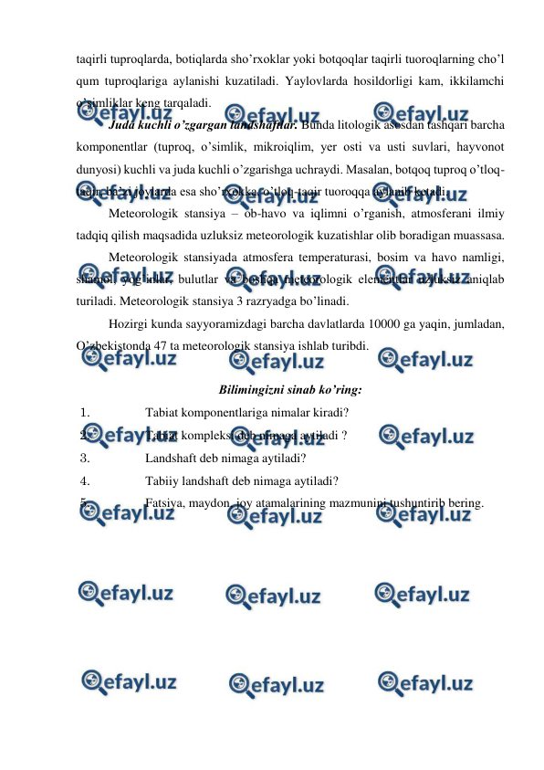  
 
taqirli tuproqlarda, botiqlarda sho’rxoklar yoki botqoqlar taqirli tuoroqlarning cho’l 
qum tuproqlariga aylanishi kuzatiladi. Yaylovlarda hosildorligi kam, ikkilamchi 
o’simliklar keng tarqaladi.  
Juda kuchli o’zgargan landshaftlar. Bunda litologik asosdan tashqari barcha 
komponentlar (tuproq, o’simlik, mikroiqlim, yer osti va usti suvlari, hayvonot 
dunyosi) kuchli va juda kuchli o’zgarishga uchraydi. Masalan, botqoq tuproq o’tloq-
taqir, ba’zi joylarda esa sho’rxokka, o’tloq-taqir tuoroqqa aylanib ketadi. 
Meteorologik stansiya – ob-havo va iqlimni o’rganish, atmosferani ilmiy 
tadqiq qilish maqsadida uzluksiz meteorologik kuzatishlar olib boradigan muassasa.  
Meteorologik stansiyada atmosfera temperaturasi, bosim va havo namligi, 
shamol, yog’inlar, bulutlar va boshqa meteorologik elementlar uzluksiz aniqlab 
turiladi. Meteorologik stansiya 3 razryadga bo’linadi.  
Hozirgi kunda sayyoramizdagi barcha davlatlarda 10000 ga yaqin, jumladan, 
O’zbekistonda 47 ta meteorologik stansiya ishlab turibdi.  
  
Bilimingizni sinab ko’ring: 
1. 
Tabiat komponentlariga nimalar kiradi? 
2. 
Tabiat kompleksi deb nimaga aytiladi ? 
3. 
Landshaft deb nimaga aytiladi? 
4. 
Tabiiy landshaft deb nimaga aytiladi? 
5. 
Fatsiya, maydon, joy atamalarining mazmunini tushuntirib bering. 
 

