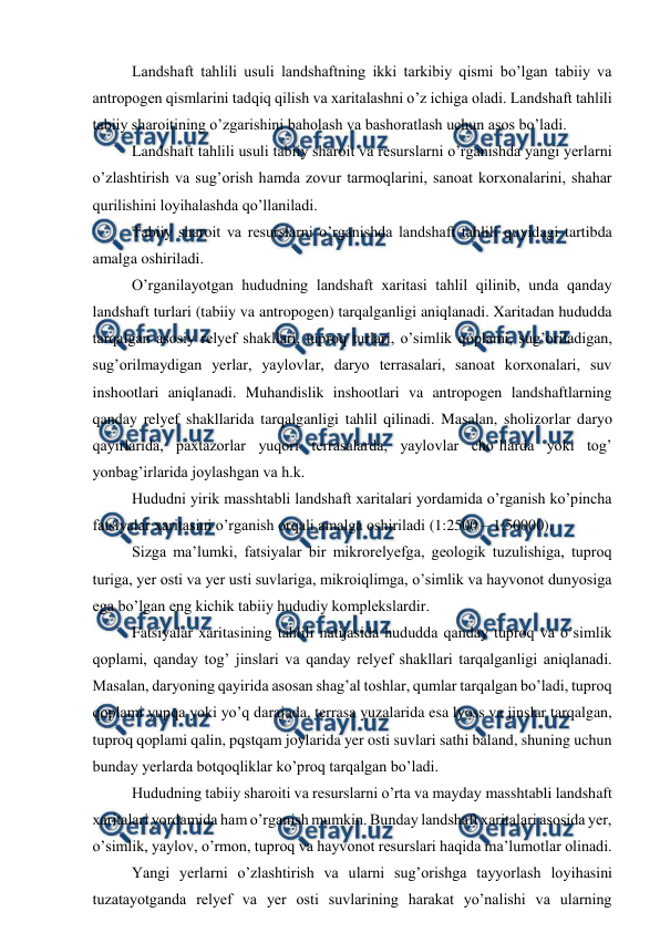  
 
 
Landshaft tahlili usuli landshaftning ikki tarkibiy qismi bo’lgan tabiiy va 
antropogen qismlarini tadqiq qilish va xaritalashni o’z ichiga oladi. Landshaft tahlili 
tabiiy sharoitining o’zgarishini baholash va bashoratlash uchun asos bo’ladi.  
 
Landshaft tahlili usuli tabiiy sharoit va resurslarni o’rganishda yangi yerlarni 
o’zlashtirish va sug’orish hamda zovur tarmoqlarini, sanoat korxonalarini, shahar 
qurilishini loyihalashda qo’llaniladi.  
 
Tabiiy sharoit va resurslarni o’rganishda landshaft tahlili quyidagi tartibda 
amalga oshiriladi.  
 
O’rganilayotgan hududning landshaft xaritasi tahlil qilinib, unda qanday 
landshaft turlari (tabiiy va antropogen) tarqalganligi aniqlanadi. Xaritadan hududda 
tarqalgan asosiy relyef shakllari, tuproq turlari, o’simlik qoplami, sug’oriladigan, 
sug’orilmaydigan yerlar, yaylovlar, daryo terrasalari, sanoat korxonalari, suv 
inshootlari aniqlanadi. Muhandislik inshootlari va antropogen landshaftlarning 
qanday relyef shakllarida tarqalganligi tahlil qilinadi. Masalan, sholizorlar daryo 
qayirlarida, paxtazorlar yuqori terrasalarda, yaylovlar cho’llarda yoki tog’ 
yonbag’irlarida joylashgan va h.k.  
 
Hududni yirik masshtabli landshaft xaritalari yordamida o’rganish ko’pincha 
fatsiyalar xaritasini o’rganish orqali amalga oshiriladi (1:2500 – 1:50000). 
 
Sizga ma’lumki, fatsiyalar bir mikrorelyefga, geologik tuzulishiga, tuproq 
turiga, yer osti va yer usti suvlariga, mikroiqlimga, o’simlik va hayvonot dunyosiga 
ega bo’lgan eng kichik tabiiy hududiy komplekslardir.  
 
Fatsiyalar xaritasining tahlili natijasida hududda qanday tuproq va o’simlik 
qoplami, qanday tog’ jinslari va qanday relyef shakllari tarqalganligi aniqlanadi. 
Masalan, daryoning qayirida asosan shag’al toshlar, qumlar tarqalgan bo’ladi, tuproq 
qoplami yupqa yoki yo’q darajada, terrasa yuzalarida esa lyoss va jinslar tarqalgan, 
tuproq qoplami qalin, pqstqam joylarida yer osti suvlari sathi baland, shuning uchun 
bunday yerlarda botqoqliklar ko’proq tarqalgan bo’ladi.  
 
Hududning tabiiy sharoiti va resurslarni o’rta va mayday masshtabli landshaft 
xaritalari yordamida ham o’rganish mumkin. Bunday landshaft xaritalari asosida yer, 
o’simlik, yaylov, o’rmon, tuproq va hayvonot resurslari haqida ma’lumotlar olinadi.  
 
Yangi yerlarni o’zlashtirish va ularni sug’orishga tayyorlash loyihasini 
tuzatayotganda relyef va yer osti suvlarining harakat yo’nalishi va ularning 
