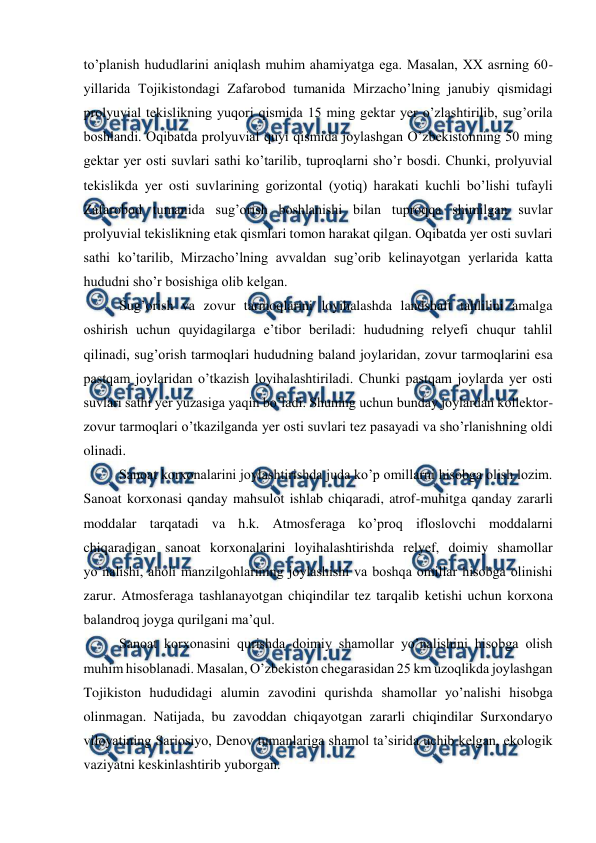  
 
to’planish hududlarini aniqlash muhim ahamiyatga ega. Masalan, XX asrning 60-
yillarida Tojikistondagi Zafarobod tumanida Mirzacho’lning janubiy qismidagi 
prolyuvial tekislikning yuqori qismida 15 ming gektar yer o’zlashtirilib, sug’orila 
boshlandi. Oqibatda prolyuvial quyi qismida joylashgan O’zbekistonning 50 ming 
gektar yer osti suvlari sathi ko’tarilib, tuproqlarni sho’r bosdi. Chunki, prolyuvial 
tekislikda yer osti suvlarining gorizontal (yotiq) harakati kuchli bo’lishi tufayli 
Zafarobod tumanida sug’orish boshlanishi bilan tuproqqa shimilgan suvlar 
prolyuvial tekislikning etak qismlari tomon harakat qilgan. Oqibatda yer osti suvlari 
sathi ko’tarilib, Mirzacho’lning avvaldan sug’orib kelinayotgan yerlarida katta 
hududni sho’r bosishiga olib kelgan.  
 
Sug’orish va zovur tarmoqlarini loyihalashda landshaft tahlilini amalga 
oshirish uchun quyidagilarga e’tibor beriladi: hududning relyefi chuqur tahlil 
qilinadi, sug’orish tarmoqlari hududning baland joylaridan, zovur tarmoqlarini esa 
pastqam joylaridan o’tkazish loyihalashtiriladi. Chunki pastqam joylarda yer osti 
suvlari sathi yer yuzasiga yaqin bo’ladi. Shuning uchun bunday joylardan kollektor-
zovur tarmoqlari o’tkazilganda yer osti suvlari tez pasayadi va sho’rlanishning oldi 
olinadi.  
 
Sanoat korxonalarini joylashtirishda juda ko’p omillarni hisobga olish lozim. 
Sanoat korxonasi qanday mahsulot ishlab chiqaradi, atrof-muhitga qanday zararli 
moddalar tarqatadi va h.k. Atmosferaga ko’proq ifloslovchi moddalarni 
chiqaradigan sanoat korxonalarini loyihalashtirishda relyef, doimiy shamollar 
yo’nalishi, aholi manzilgohlarining joylashishi va boshqa omillar hisobga olinishi 
zarur. Atmosferaga tashlanayotgan chiqindilar tez tarqalib ketishi uchun korxona 
balandroq joyga qurilgani ma’qul. 
 
Sanoat korxonasini qurishda doimiy shamollar yo’nalishini hisobga olish 
muhim hisoblanadi. Masalan, O’zbekiston chegarasidan 25 km uzoqlikda joylashgan 
Tojikiston hududidagi alumin zavodini qurishda shamollar yo’nalishi hisobga 
olinmagan. Natijada, bu zavoddan chiqayotgan zararli chiqindilar Surxondaryo 
viloyatining Sariosiyo, Denov tumanlariga shamol ta’sirida uchib kelgan, ekologik 
vaziyatni keskinlashtirib yuborgan. 
