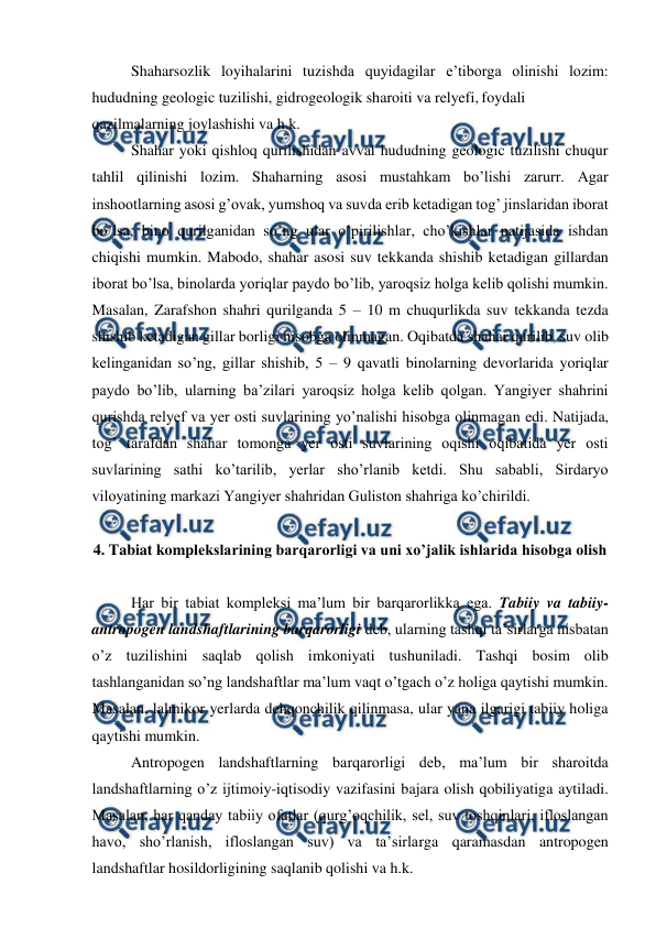  
 
 
Shaharsozlik loyihalarini tuzishda quyidagilar e’tiborga olinishi lozim: 
hududning geologic tuzilishi, gidrogeologik sharoiti va relyefi, foydali 
qazilmalarning joylashishi va h.k. 
 
Shahar yoki qishloq qurilishidan avval hududning geologic tuzilishi chuqur 
tahlil qilinishi lozim. Shaharning asosi mustahkam bo’lishi zarurr. Agar 
inshootlarning asosi g’ovak, yumshoq va suvda erib ketadigan tog’ jinslaridan iborat 
bo’lsa, bino qurilganidan so’ng ular o’pirilishlar, cho’kishlar natijasida ishdan 
chiqishi mumkin. Mabodo, shahar asosi suv tekkanda shishib ketadigan gillardan 
iborat bo’lsa, binolarda yoriqlar paydo bo’lib, yaroqsiz holga kelib qolishi mumkin. 
Masalan, Zarafshon shahri qurilganda 5 – 10 m chuqurlikda suv tekkanda tezda 
shishib ketadigan gillar borligi hisobga olinmagan. Oqibatda shahar qurilib, suv olib 
kelinganidan so’ng, gillar shishib, 5 – 9 qavatli binolarning devorlarida yoriqlar 
paydo bo’lib, ularning ba’zilari yaroqsiz holga kelib qolgan. Yangiyer shahrini 
qurishda relyef va yer osti suvlarining yo’nalishi hisobga olinmagan edi. Natijada, 
tog’ tarafdan shahar tomonga yer osti suvlarining oqishi oqibatida yer osti 
suvlarining sathi ko’tarilib, yerlar sho’rlanib ketdi. Shu sababli, Sirdaryo 
viloyatining markazi Yangiyer shahridan Guliston shahriga ko’chirildi. 
 
4. Tabiat komplekslarining barqarorligi va uni xo’jalik ishlarida hisobga olish  
 
 
Har bir tabiat kompleksi ma’lum bir barqarorlikka ega. Tabiiy va tabiiy-
antropogen landshaftlarining barqarorligi deb, ularning tashqi ta’sirlarga nisbatan 
o’z tuzilishini saqlab qolish imkoniyati tushuniladi. Tashqi bosim olib 
tashlanganidan so’ng landshaftlar ma’lum vaqt o’tgach o’z holiga qaytishi mumkin. 
Masalan, lalmikor yerlarda dehqonchilik qilinmasa, ular yana ilgarigi tabiiy holiga 
qaytishi mumkin.  
 
Antropogen landshaftlarning barqarorligi deb, ma’lum bir sharoitda 
landshaftlarning o’z ijtimoiy-iqtisodiy vazifasini bajara olish qobiliyatiga aytiladi. 
Masalan, har qanday tabiiy ofatlar (qurg’oqchilik, sel, suv toshqinlari, ifloslangan 
havo, sho’rlanish, ifloslangan suv) va ta’sirlarga qaramasdan antropogen 
landshaftlar hosildorligining saqlanib qolishi va h.k.  
