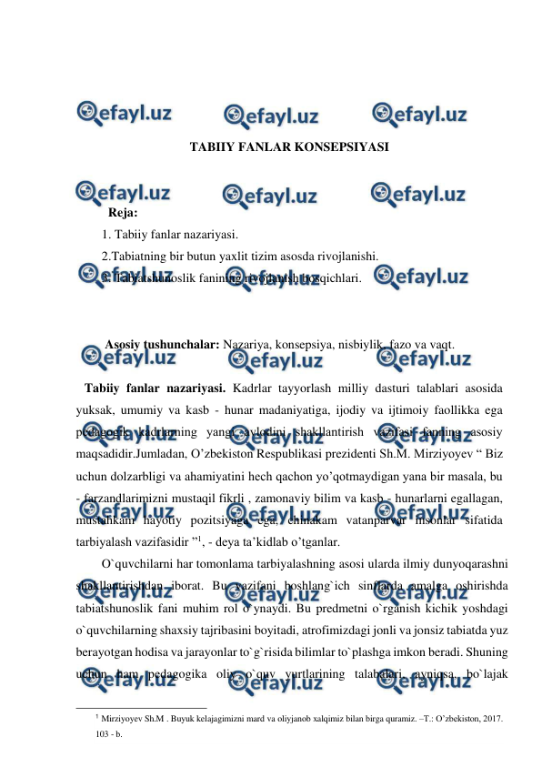  
 
 
 
 
 
TABIIY FANLAR KONSEPSIYASI 
 
 
  Reja: 
1. Tabiiy fanlar nazariyasi. 
2.Tabiatning bir butun yaxlit tizim asosda rivojlanishi. 
3. Tabiatshunoslik fanining rivojlanish bosqichlari.  
 
 
 Asosiy tushunchalar: Nazariya, konsepsiya, nisbiylik, fazo va vaqt. 
  
 Tabiiy fanlar nazariyasi. Kadrlar tayyorlash milliy dasturi talablari asosida 
yuksak, umumiy va kasb - hunar madaniyatiga, ijodiy va ijtimoiy faollikka ega 
pеdagogik kadrlarning yangi avlodini shakllantirish vazifasi fanning asosiy 
maqsadidir.Jumladan, O’zbekiston Respublikasi prezidenti Sh.M. Mirziyoyev “ Biz 
uchun dolzarbligi va ahamiyatini hech qachon yo’qotmaydigan yana bir masala, bu 
- farzandlarimizni mustaqil fikrli , zamonaviy bilim va kasb - hunarlarni egallagan, 
mustahkam hayotiy pozitsiyaga ega, chinakam vatanparvar insonlar sifatida 
tarbiyalash vazifasidir ”1, - deya ta’kidlab o’tganlar. 
O`quvchilarni har tomonlama tarbiyalashning asosi ularda ilmiy dunyoqarashni 
shakllantirishdan iborat. Bu vazifani boshlang`ich sinflarda amalga oshirishda 
tabiatshunoslik fani muhim rol o`ynaydi. Bu predmetni o`rganish kichik yoshdagi 
o`quvchilarning shaxsiy tajribasini boyitadi, atrofimizdagi jonli va jonsiz tabiatda yuz 
berayotgan hodisa va jarayonlar to`g`risida bilimlar to`plashga imkon beradi. Shuning 
uchun ham pedagogika oliy o`quv yurtlarining talabalari, ayniqsa, bo`lajak 
                                               
 
1 Mirziyoyev Sh.M . Buyuk kelajagimizni mard va oliyjanob xalqimiz bilan birga quramiz. –T.: O’zbekiston, 2017. 
103 - b. 
 
