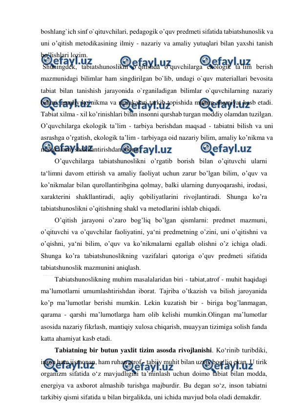  
 
boshlang`ich sinf o`qituvchilari, pedagogik o’quv predmeti sifatida tabiatshunoslik va 
uni o’qitish metodikasining ilmiy - nazariy va amaliy yutuqlari bilan yaxshi tanish 
bo’lishlari lozim. 
 Shuningdek, tabiatshunoslikni o`qitishda o’quvchilarga ekologik ta’lim berish 
mazmunidagi bilimlar ham singdirilgan bo`lib, undagi o`quv materiallari bevosita 
tabiat bilan tanishish jarayonida o`rganiladigan bilimlar o`quvchilarning nazariy 
bilimi, amaliy ko`nikma va malakalari tarkib topishida muhim ahamiyat kasb etadi. 
Tabiat xilma - xil ko’rinishlari bilan insonni qurshab turgan moddiy olamdan tuzilgan. 
O’quvchilarga ekologik ta’lim - tarbiya berishdan maqsad - tabiatni bilish va uni 
asrashga o’rgatish, ekologik ta’lim - tarbiyaga oid nazariy bilim, amaliy ko’nikma va 
malakalarni shakllantirishdan iborat. 
O’quvchilarga tabiatshunoslikni o’rgatib borish bilan o’qituvchi ularni 
ta‘limni davom ettirish va amaliy faoliyat uchun zarur bo’lgan bilim, o’quv va 
ko’nikmalar bilan qurollantiribgina qolmay, balki ularning dunyoqarashi, irodasi, 
xarakterini shakllantiradi, aqliy qobiliyatlarini rivojlantiradi. Shunga ko’ra 
tabiatshunoslikni o’qitishning shakl va metodlarini ishlab chiqadi. 
O’qitish jarayoni o’zaro bog’liq bo’lgan qismlarni: predmet mazmuni, 
o’qituvchi va o’quvchilar faoliyatini, ya‘ni predmetning o’zini, uni o’qitishni va 
o’qishni, ya‘ni bilim, o’quv va ko’nikmalarni egallab olishni o’z ichiga oladi. 
Shunga ko’ra tabiatshunoslikning vazifalari qatoriga o’quv predmeti sifatida 
tabiatshunoslik mazmunini aniqlash.  
Tabiatshunoslikning muhim masalalaridan biri - tabiat,atrof - muhit haqidagi 
ma’lumotlarni umumlashtirishdan iborat. Tajriba o’tkazish va bilish jaroyanida 
ko’p ma’lumotlar berishi mumkin. Lekin kuzatish bir - biriga bog’lanmagan, 
qarama - qarshi ma’lumotlarga ham olib kelishi mumkin.Olingan ma’lumotlar 
asosida nazariy fikrlash, mantiqiy xulosa chiqarish, muayyan tizimiga solish fanda 
katta ahamiyat kasb etadi. 
Tabiatning bir butun yaxlit tizim asosda rivojlanishi. Ko‘rinib turibdiki, 
inson ham jismonan, ham ruhan atrof - tabiiy muhit bilan uzviy bog‘liq ekan. U tirik 
organizm sifatida o‘z mavjudligini ta’minlash uchun doimo tabiat bilan modda, 
energiya va axborot almashib turishga majburdir. Bu degan so‘z, inson tabiatni 
tarkibiy qismi sifatida u bilan birgalikda, uni ichida mavjud bola oladi demakdir. 
