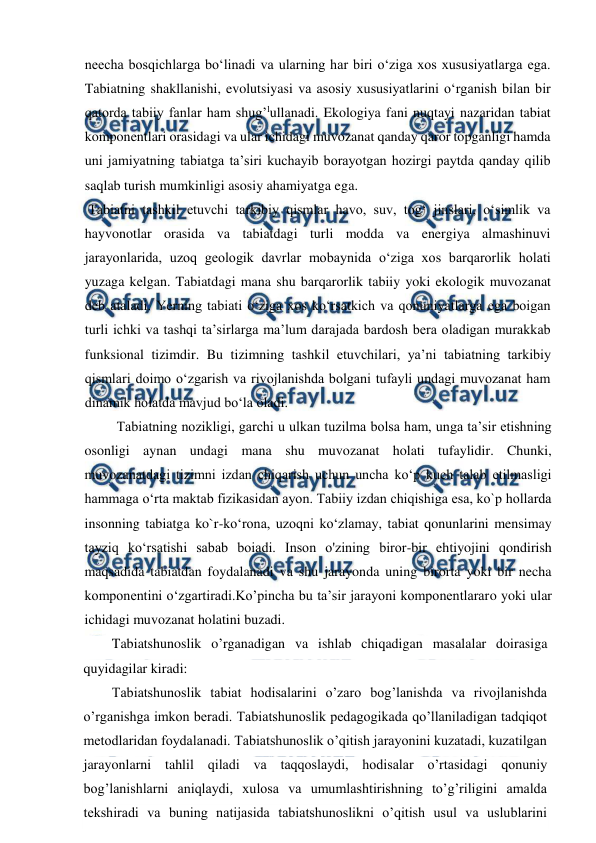  
 
neecha bosqichlarga bo‘linadi va ularning har biri o‘ziga xos xususiyatlarga ega. 
Tabiatning shakllanishi, evolutsiyasi va asosiy xususiyatlarini o‘rganish bilan bir 
qatorda tabiiy fanlar ham shug’lullanadi. Ekologiya fani nuqtayi nazaridan tabiat 
komponentlari orasidagi va ular ichidagi muvozanat qanday qaror topganligi hamda 
uni jamiyatning tabiatga ta’siri kuchayib borayotgan hozirgi paytda qanday qilib 
saqlab turish mumkinligi asosiy ahamiyatga ega.  
 Tabiatni tashkil etuvchi tarkibiy qismlar havo, suv, tog‘ jinslari, o‘simlik va 
hayvonotlar orasida va tabiatdagi turli modda va energiya almashinuvi 
jarayonlarida, uzoq geologik davrlar mobaynida o‘ziga xos barqarorlik holati 
yuzaga kelgan. Tabiatdagi mana shu barqarorlik tabiiy yoki ekologik muvozanat 
deb ataladi. Yerning tabiati o‘ziga xos ko‘rsatkich va qonuniyatlarga ega boigan 
turli ichki va tashqi ta’sirlarga ma’lum darajada bardosh bera oladigan murakkab 
funksional tizimdir. Bu tizimning tashkil etuvchilari, ya’ni tabiatning tarkibiy 
qismlari doimo o‘zgarish va rivojlanishda bolgani tufayli undagi muvozanat ham 
dinamik holatda mavjud bo‘la oladi. 
Tabiatning nozikligi, garchi u ulkan tuzilma bolsa ham, unga ta’sir etishning 
osonligi aynan undagi mana shu muvozanat holati tufaylidir. Chunki, 
muvozanatdagi tizimni izdan chiqarish uchun uncha ko‘p kuch talab etilmasligi 
hammaga o‘rta maktab fizikasidan ayon. Tabiiy izdan chiqishiga esa, ko`p hollarda 
insonning tabiatga ko`r-ko‘rona, uzoqni ko‘zlamay, tabiat qonunlarini mensimay 
tayziq ko‘rsatishi sabab boiadi. Inson o'zining biror-bir ehtiyojini qondirish 
maqsadida tabiatdan foydalanadi va shu jarayonda uning birorta yoki bir necha 
komponentini o‘zgartiradi.Ko’pincha bu ta’sir jarayoni komponentlararo yoki ular 
ichidagi muvozanat holatini buzadi. 
Tabiatshunoslik o’rganadigan va ishlab chiqadigan masalalar doirasiga 
quyidagilar kiradi:  
Tabiatshunoslik tabiat hodisalarini o’zaro bog’lanishda va rivojlanishda 
o’rganishga imkon beradi. Tabiatshunoslik pedagogikada qo’llaniladigan tadqiqot 
metodlaridan foydalanadi. Tabiatshunoslik o’qitish jarayonini kuzatadi, kuzatilgan 
jarayonlarni tahlil qiladi va taqqoslaydi, hodisalar o’rtasidagi qonuniy 
bog’lanishlarni aniqlaydi, xulosa va umumlashtirishning to’g’riligini amalda 
tekshiradi va buning natijasida tabiatshunoslikni o’qitish usul va uslublarini 
