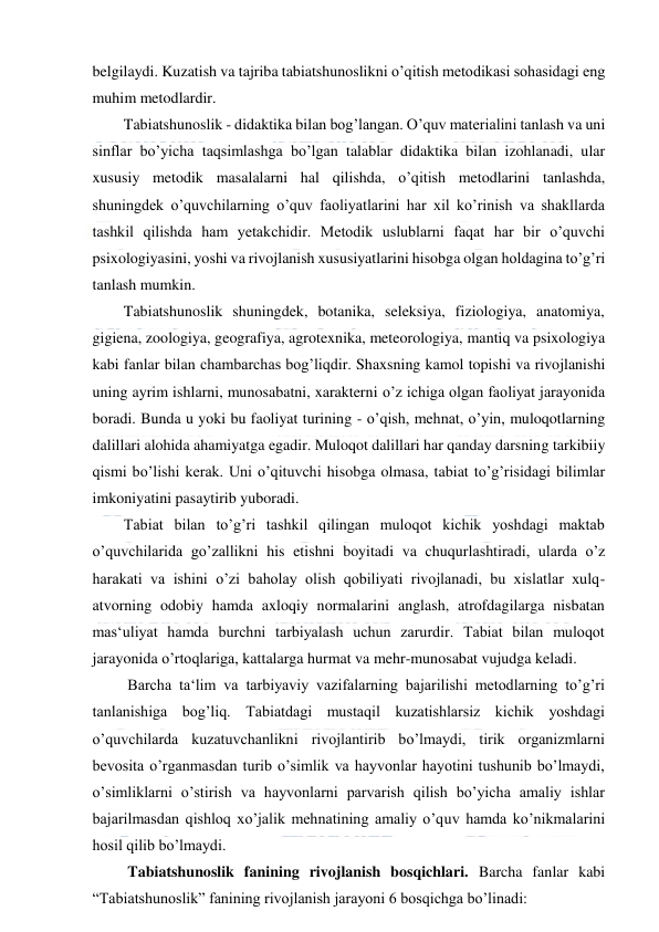  
 
belgilaydi. Kuzatish va tajriba tabiatshunoslikni o’qitish metodikasi sohasidagi eng 
muhim metodlardir.  
Tabiatshunoslik - didaktika bilan bog’langan. O’quv materialini tanlash va uni 
sinflar bo’yicha taqsimlashga bo’lgan talablar didaktika bilan izohlanadi, ular 
xususiy metodik masalalarni hal qilishda, o’qitish metodlarini tanlashda, 
shuningdek o’quvchilarning o’quv faoliyatlarini har xil ko’rinish va shakllarda 
tashkil qilishda ham yetakchidir. Metodik uslublarni faqat har bir o’quvchi 
psixologiyasini, yoshi va rivojlanish xususiyatlarini hisobga olgan holdagina to’g’ri 
tanlash mumkin. 
Tabiatshunoslik shuningdek, botanika, seleksiya, fiziologiya, anatomiya, 
gigiena, zoologiya, geografiya, agrotexnika, meteorologiya, mantiq va psixologiya 
kabi fanlar bilan chambarchas bog’liqdir. Shaxsning kamol topishi va rivojlanishi 
uning ayrim ishlarni, munosabatni, xarakterni o’z ichiga olgan faoliyat jarayonida 
boradi. Bunda u yoki bu faoliyat turining - o’qish, mehnat, o’yin, muloqotlarning 
dalillari alohida ahamiyatga egadir. Muloqot dalillari har qanday darsning tarkibiiy 
qismi bo’lishi kerak. Uni o’qituvchi hisobga olmasa, tabiat to’g’risidagi bilimlar 
imkoniyatini pasaytirib yuboradi.  
Tabiat bilan to’g’ri tashkil qilingan muloqot kichik yoshdagi maktab 
o’quvchilarida go’zallikni his etishni boyitadi va chuqurlashtiradi, ularda o’z 
harakati va ishini o’zi baholay olish qobiliyati rivojlanadi, bu xislatlar xulq-
atvorning odobiy hamda axloqiy normalarini anglash, atrofdagilarga nisbatan 
mas‘uliyat hamda burchni tarbiyalash uchun zarurdir. Tabiat bilan muloqot 
jarayonida o’rtoqlariga, kattalarga hurmat va mehr-munosabat vujudga keladi. 
 Barcha ta‘lim va tarbiyaviy vazifalarning bajarilishi metodlarning to’g’ri 
tanlanishiga bog’liq. Tabiatdagi mustaqil kuzatishlarsiz kichik yoshdagi 
o’quvchilarda kuzatuvchanlikni rivojlantirib bo’lmaydi, tirik organizmlarni 
bevosita o’rganmasdan turib o’simlik va hayvonlar hayotini tushunib bo’lmaydi, 
o’simliklarni o’stirish va hayvonlarni parvarish qilish bo’yicha amaliy ishlar 
bajarilmasdan qishloq xo’jalik mehnatining amaliy o’quv hamda ko’nikmalarini 
hosil qilib bo’lmaydi. 
 Tabiatshunoslik fanining rivojlanish bosqichlari. Barcha fanlar kabi 
“Tabiatshunoslik” fanining rivojlanish jarayoni 6 bosqichga bo’linadi: 
