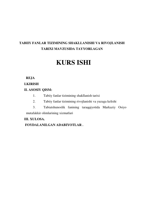  
 
 
 
TABIIY FANLAR TIZIMINING SHAKLLANISHI VA RIVOJLANISH 
TARIXI MAVZUSIDA TAYYORLAGAN 
 
  KURS ISHI  
 
  REJA 
I.KIRISH 
II. ASOSIY QISM: 
1. 
Tabiiy fanlar tizimining shakllanish tarixi 
2. 
Tabiiy fanlar tizimining rivojlanishi va yuzaga kelishi 
3. 
Tabiatshunoslik fanining taraqqiyotida Markaziy Osiyo 
mutafakkir olimlarining xizmatlari 
III. XULOSA. 
 FOYDALANILGAN ADABIYOTLAR . 
 
 
 
 
 
 
 
 
 
 
