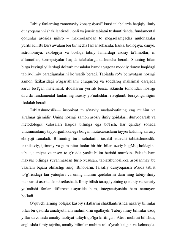 Tabiiy fanlarning zamonaviy konsepsiyasi” kursi talabalarda haqiqiy ilmiy 
dunyoqarashni shakllantiradi, jonli va jonsiz tabiatni tushuntirishda, fundamental 
qonunlar asosida mikro – makroolamdan to megaolamgacha mulohazalar 
yuritiladi. Bu kurs awalam bor bir necha fanlar sohasida: fizika, biologiya, kimyo, 
astronomiya, ekologiya va boshqa tabiiy fanlardagi asosiy ta’limotlar, m 
a’lumotlar, konsepsiyalar haqida talabalarga tushuncha beradi. Shuning bilan 
birga keyingi yillardagi dolzarb masalalar hamda yagona moddiy dunyo haqidagi 
tabiiy-ilmiy paradigmalarini ko‘rsatib beradi. Tabiatda ro‘y berayotgan hozirgi 
zamon fizikasidagi o’zgarishlami chuqurroq va soddaroq maksimal darajada 
zarur boTgan matematik ifodalarini yoritib bersa, ikkinchi tomondan hozirgi 
davrda fundamental fanlarning asosiy yo‘nalishlari rivojlanib borayotganligini 
ifodalab beradi. 
Tabiatshunoslik— insoniyat m a’naviy madaniyatining eng muhim va 
ajralmas qismidir. Uning hozirgi zamon asosiy ilmiy qoidalari, dunyoqarash va 
metodologik xulosalari haqida bilimga ega boTish, har qanday sohada 
umummadaniy tayyorgarlikka ega boigan mutaxassislami tayyorlashning zaruriy 
ehtiyoji sanaladi. Bilimning turli sohalarini tashkil etuvchi tabiatshunoslik, 
texnikaviy, ijtimoiy va gumanitar fanlar bir-biri bilan uzviy bogMiq holdagina 
tabiat, jamiyat va inson to‘g‘risida yaxlit bilim berishi mumkin. Falsafa ham 
maxsus bilimga suyanmasdan turib xususan, tabiatshunoslikka asoslanmay bu 
vazifani bajara olmasligi aniq. Binobarin, falsafiy dunyoqarash oʻzida tabiat 
to‘g‘risidagi fan yutuqlari va uning muhim qoidalarini dam ning tabiiy-ilmiy 
manzarasi asosida konkretlashadi. Ilmiy bilish taraqqiyotning qonuniy va zaruriy 
yo‘nalishi fanlar differensiatsayasida ham, integratsiyasida ham namoyon 
bo‘ladi. 
O’quvchilarning bolajak kasbiy sifatlarini shakllantirishda nazariy bilimlar 
bilan bir qatorda amaliyot ham muhim orin egallaydi. Tabiiy ilmiy bilimlar uzoq 
yillar davomida amaliy faoliyat tufayli qo’lga kiritilgan. Atrof muhitni bilishda, 
anglashda ilmiy tajriba, amaliy bilimlar muhim rol o’ynab kelgan va kelmoqda. 
