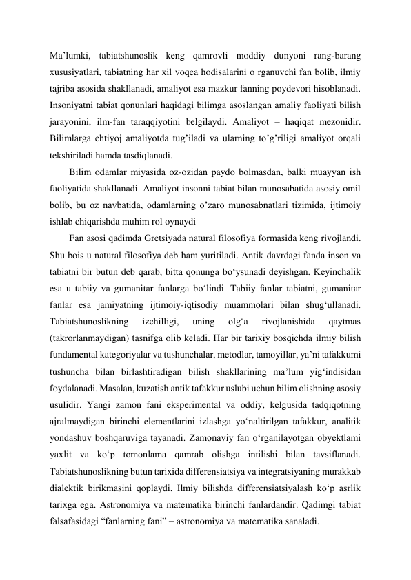 Ma’lumki, tabiatshunoslik keng qamrovli moddiy dunyoni rang-barang 
xususiyatlari, tabiatning har xil voqea hodisalarini o rganuvchi fan bolib, ilmiy 
tajriba asosida shakllanadi, amaliyot esa mazkur fanning poydevori hisoblanadi. 
Insoniyatni tabiat qonunlari haqidagi bilimga asoslangan amaliy faoliyati bilish 
jarayonini, ilm-fan taraqqiyotini belgilaydi. Amaliyot – haqiqat mezonidir. 
Bilimlarga ehtiyoj amaliyotda tug’iladi va ularning to’g’riligi amaliyot orqali 
tekshiriladi hamda tasdiqlanadi. 
Bilim odamlar miyasida oz-ozidan paydo bolmasdan, balki muayyan ish 
faoliyatida shakllanadi. Amaliyot insonni tabiat bilan munosabatida asosiy omil 
bolib, bu oz navbatida, odamlarning o’zaro munosabnatlari tizimida, ijtimoiy 
ishlab chiqarishda muhim rol oynaydi 
Fan asosi qadimda Gretsiyada natural filosofiya formasida keng rivojlandi. 
Shu bois u natural filosofiya deb ham yuritiladi. Antik davrdagi fanda inson va 
tabiatni bir butun deb qarab, bitta qonunga bo‘ysunadi deyishgan. Keyinchalik 
esa u tabiiy va gumanitar fanlarga bo‘lindi. Tabiiy fanlar tabiatni, gumanitar 
fanlar esa jamiyatning ijtimoiy-iqtisodiy muammolari bilan shug‘ullanadi. 
Tabiatshunoslikning 
izchilligi, 
uning 
olg‘a 
rivojlanishida 
qaytmas 
(takrorlanmaydigan) tasnifga olib keladi. Har bir tarixiy bosqichda ilmiy bilish 
fundamental kategoriyalar va tushunchalar, metodlar, tamoyillar, ya’ni tafakkumi 
tushuncha bilan birlashtiradigan bilish shakllarining ma’lum yig‘indisidan 
foydalanadi. Masalan, kuzatish antik tafakkur uslubi uchun bilim olishning asosiy 
usulidir. Yangi zamon fani eksperimental va oddiy, kelgusida tadqiqotning 
ajralmaydigan birinchi elementlarini izlashga yo‘naltirilgan tafakkur, analitik 
yondashuv boshqaruviga tayanadi. Zamonaviy fan o‘rganilayotgan obyektlami 
yaxlit va ko‘p tomonlama qamrab olishga intilishi bilan tavsiflanadi. 
Tabiatshunoslikning butun tarixida differensiatsiya va integratsiyaning murakkab 
dialektik birikmasini qoplaydi. Ilmiy bilishda differensiatsiyalash ko‘p asrlik 
tarixga ega. Astronomiya va matematika birinchi fanlardandir. Qadimgi tabiat 
falsafasidagi “fanlarning fani” – astronomiya va matematika sanaladi. 
