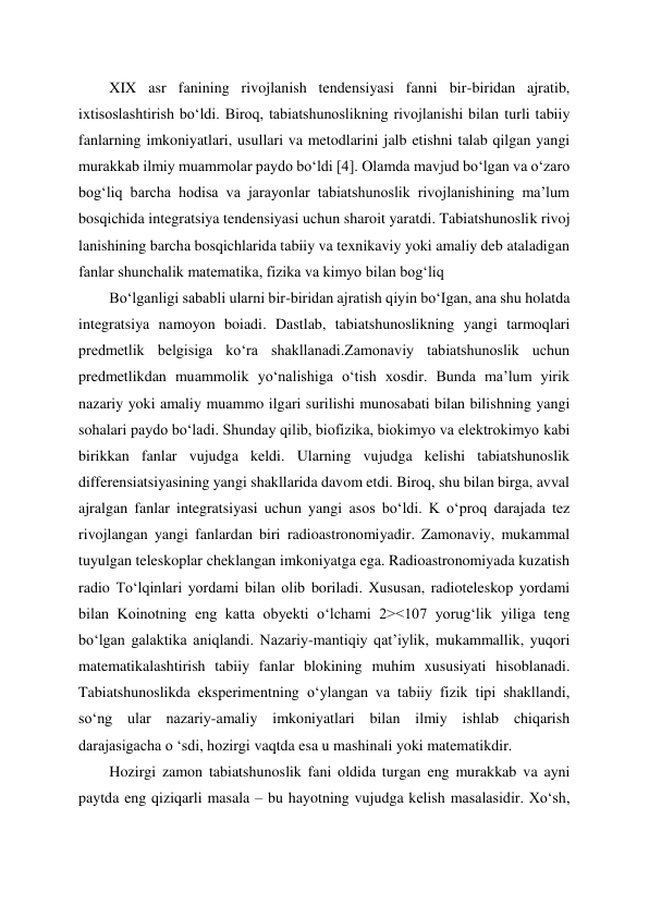 XIX asr fanining rivojlanish tendensiyasi fanni bir-biridan ajratib, 
ixtisoslashtirish bo‘ldi. Biroq, tabiatshunoslikning rivojlanishi bilan turli tabiiy 
fanlarning imkoniyatlari, usullari va metodlarini jalb etishni talab qilgan yangi 
murakkab ilmiy muammolar paydo bo‘ldi [4]. Olamda mavjud bo‘lgan va o‘zaro 
bog‘liq barcha hodisa va jarayonlar tabiatshunoslik rivojlanishining ma’lum 
bosqichida integratsiya tendensiyasi uchun sharoit yaratdi. Tabiatshunoslik rivoj 
lanishining barcha bosqichlarida tabiiy va texnikaviy yoki amaliy deb ataladigan 
fanlar shunchalik matematika, fizika va kimyo bilan bog‘liq  
Bo‘lganligi sababli ularni bir-biridan ajratish qiyin bo‘Igan, ana shu holatda 
integratsiya namoyon boiadi. Dastlab, tabiatshunoslikning yangi tarmoqlari 
predmetlik belgisiga ko‘ra shakllanadi.Zamonaviy tabiatshunoslik uchun 
predmetlikdan muammolik yo‘nalishiga o‘tish xosdir. Bunda ma’lum yirik 
nazariy yoki amaliy muammo ilgari surilishi munosabati bilan bilishning yangi 
sohalari paydo bo‘ladi. Shunday qilib, biofizika, biokimyo va elektrokimyo kabi 
birikkan fanlar vujudga keldi. Ularning vujudga kelishi tabiatshunoslik 
differensiatsiyasining yangi shakllarida davom etdi. Biroq, shu bilan birga, avval 
ajralgan fanlar integratsiyasi uchun yangi asos bo‘ldi. K o‘proq darajada tez 
rivojlangan yangi fanlardan biri radioastronomiyadir. Zamonaviy, mukammal 
tuyulgan teleskoplar cheklangan imkoniyatga ega. Radioastronomiyada kuzatish 
radio To‘lqinlari yordami bilan olib boriladi. Xususan, radioteleskop yordami 
bilan Koinotning eng katta obyekti o‘lchami 2><107 yorug‘lik yiliga teng 
bo‘lgan galaktika aniqlandi. Nazariy-mantiqiy qat’iylik, mukammallik, yuqori 
matematikalashtirish tabiiy fanlar blokining muhim xususiyati hisoblanadi. 
Tabiatshunoslikda eksperimentning o‘ylangan va tabiiy fizik tipi shakllandi, 
so‘ng ular nazariy-amaliy imkoniyatlari bilan ilmiy ishlab chiqarish 
darajasigacha o ‘sdi, hozirgi vaqtda esa u mashinali yoki matematikdir.  
Hozirgi zamon tabiatshunoslik fani oldida turgan eng murakkab va ayni 
paytda eng qiziqarli masala – bu hayotning vujudga kelish masalasidir. Xo‘sh, 
