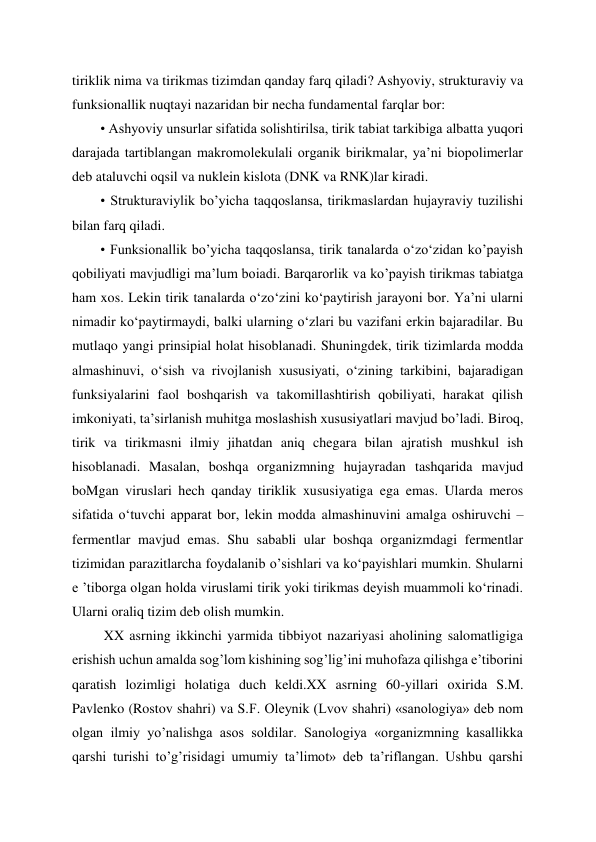 tiriklik nima va tirikmas tizimdan qanday farq qiladi? Ashyoviy, strukturaviy va 
funksionallik nuqtayi nazaridan bir necha fundamental farqlar bor: 
• Ashyoviy unsurlar sifatida solishtirilsa, tirik tabiat tarkibiga albatta yuqori 
darajada tartiblangan makromolekulali organik birikmalar, ya’ni biopolimerlar 
deb ataluvchi oqsil va nuklein kislota (DNK va RNK)lar kiradi. 
• Strukturaviylik bo’yicha taqqoslansa, tirikmaslardan hujayraviy tuzilishi 
bilan farq qiladi. 
• Funksionallik bo’yicha taqqoslansa, tirik tanalarda o‘zo‘zidan ko’payish 
qobiliyati mavjudligi ma’lum boiadi. Barqarorlik va ko’payish tirikmas tabiatga 
ham xos. Lekin tirik tanalarda o‘zo‘zini ko‘paytirish jarayoni bor. Ya’ni ularni 
nimadir ko‘paytirmaydi, balki ularning o‘zlari bu vazifani erkin bajaradilar. Bu 
mutlaqo yangi prinsipial holat hisoblanadi. Shuningdek, tirik tizimlarda modda 
almashinuvi, o‘sish va rivojlanish xususiyati, o‘zining tarkibini, bajaradigan 
funksiyalarini faol boshqarish va takomillashtirish qobiliyati, harakat qilish 
imkoniyati, ta’sirlanish muhitga moslashish xususiyatlari mavjud bo’ladi. Biroq, 
tirik va tirikmasni ilmiy jihatdan aniq chegara bilan ajratish mushkul ish 
hisoblanadi. Masalan, boshqa organizmning hujayradan tashqarida mavjud 
boMgan viruslari hech qanday tiriklik xususiyatiga ega emas. Ularda meros 
sifatida o‘tuvchi apparat bor, lekin modda almashinuvini amalga oshiruvchi – 
fermentlar mavjud emas. Shu sababli ular boshqa organizmdagi fermentlar 
tizimidan parazitlarcha foydalanib o’sishlari va ko‘payishlari mumkin. Shularni 
e ’tiborga olgan holda viruslami tirik yoki tirikmas deyish muammoli ko‘rinadi. 
Ularni oraliq tizim deb olish mumkin. 
 XX asrning ikkinchi yarmida tibbiyot nazariyasi aholining salomatligiga 
erishish uchun amalda sog’lom kishining sog’lig’ini muhofaza qilishga e’tiborini 
qaratish lozimligi holatiga duch keldi.XX asrning 60-yillari oxirida S.M. 
Pavlenko (Rostov shahri) va S.F. Oleynik (Lvov shahri) «sanologiya» deb nom 
olgan ilmiy yo’nalishga asos soldilar. Sanologiya «organizmning kasallikka 
qarshi turishi to’g’risidagi umumiy ta’limot» deb ta’riflangan. Ushbu qarshi 
