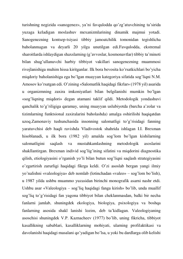 turishning negizida «sanogenez», ya’ni favqulodda qo’zg’atuvchining ta’sirida 
yuzaga keladigan moslashuv mexanizmlarining dinamik majmui yotadi. 
Sanogenezning kontsep-tsiyasi tibbiy jamoatchilik tomonidan tegishlicha 
baholanmagan va deyarli 20 yilga unutilgan edi.Favqulodda, ekstremal 
sharoitlarda ishlaydigan shaxslarning (g’avvoslar, kosmonavtlar) tibbiy ta’minoti 
bilan shug’ullanuvchi harbiy tibbiyot vakillari sanogenezning muammosi 
rivojlanishiga muhim hissa kiritganlar. Ilk bora bevosita ko’rsatkichlari bo’yicha 
miqdoriy baholanishiga ega bo’lgan muayyan kategoriya sifatida sog’liqni N.M. 
Amosov ko’rsatgan edi. O’zining «Salomatlik haqidagi fikrlar» (1978 yil) asarida 
u organizmning zaxira imkoniyatlari bilan belgilanishi mumkin bo’lgan 
«sog’liqning miqdori» degan atamani taklif qildi. Metodologik yondashuvi 
qanchalik to’g’riligiga qaramay, uning muayyan uslubiyotda (barcha a’zolar va 
tizimlarning funktsional zaxiralarini baholashda) amalga oshirilishi haqiqatdan 
uzoq.Zamonaviy tushunchasida insonning salomatligi to’g’risidagi fanning 
yaratuvchisi deb haqli ravishda Vladivostok shahrida ishlagan I.I. Brexman 
hisoblanadi, u ilk bora (1982 yil) amalda sog’lom bo’lgan kishilarning 
salomatligini 
saqlash 
va 
mustahkamlashning 
metodologik 
asoslarini 
shakllantirgan. Brexman individ sog’lig’ining sifatini va miqdorini diagnostika 
qilish, etiologiyasini o’rganish yo’li bilan butun sog’liqni saqlash strategiyasini 
o’zgartirish zarurligi haqidagi fikrga keldi. O’zi asoslab bergan yangi ilmiy 
yo’nalishni «valeologiya» deb nomlab (lotinchadan «valeo» – sog’lom bo’lish), 
u 1987 yilda ushbu muammo yuzasidan birinchi monografik asarni nashr etdi. 
Ushbu asar «Valeologiya – sog’liq haqidagi fanga kirish» bo’lib, unda muallif 
sog’liq to’g’risidagi fan yagona tibbiyot bilan cheklanmasdan, balki bir necha 
fanlarni jamlab, shuningdek ekologiya, biologiya, psixologiya va boshqa 
fanlarning asosida shakl lanishi lozim, deb ta’kidlagan. Valeologiyaning 
asoschisi shuningdek V.P. Kaznacheev (1977) bo’lib, uning fikricha, tibbiyot 
kasallikning sabablari, kasalliklarning mohiyati, ularning profilaktikasi va 
davolanishi haqidagi masalani qo’yadigan bo’lsa, u yoki bu dardlarga olib kelishi 

