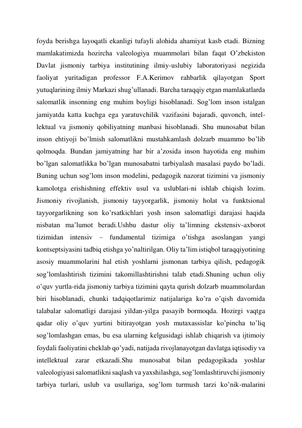 foyda berishga layoqatli ekanligi tufayli alohida ahamiyat kasb etadi. Bizning 
mamlakatimizda hozircha valeologiya muammolari bilan faqat O’zbekiston 
Davlat jismoniy tarbiya institutining ilmiy-uslubiy laboratoriyasi negizida 
faoliyat yuritadigan professor F.A.Kerimov rahbarlik qilayotgan Sport 
yutuqlarining ilmiy Markazi shug’ullanadi. Barcha taraqqiy etgan mamlakatlarda 
salomatlik insonning eng muhim boyligi hisoblanadi. Sog’lom inson istalgan 
jamiyatda katta kuchga ega yaratuvchilik vazifasini bajaradi, quvonch, intel-
lektual va jismoniy qobiliyatning manbasi hisoblanadi. Shu munosabat bilan 
inson ehtiyoji bo’lmish salomatlikni mustahkamlash dolzarb muammo bo’lib 
qolmoqda. Bundan jamiyatning har bir a’zosida inson hayotida eng muhim 
bo’lgan salomatlikka bo’lgan munosabatni tarbiyalash masalasi paydo bo’ladi. 
Buning uchun sog’lom inson modelini, pedagogik nazorat tizimini va jismoniy 
kamolotga erishishning effektiv usul va uslublari-ni ishlab chiqish lozim. 
Jismoniy rivojlanish, jismoniy tayyorgarlik, jismoniy holat va funktsional 
tayyorgarlikning son ko’rsatkichlari yosh inson salomatligi darajasi haqida 
nisbatan ma’lumot beradi.Ushbu dastur oliy ta’limning ekstensiv-axborot 
tizimidan intensiv – fundamental tizimiga o’tishga asoslangan yangi 
kontseptsiyasini tadbiq etishga yo’naltirilgan. Oliy ta’lim istiqbol taraqqiyotining 
asosiy muammolarini hal etish yoshlarni jismonan tarbiya qilish, pedagogik 
sog’lomlashtirish tizimini takomillashtirishni talab etadi.Shuning uchun oliy 
o’quv yurtla-rida jismoniy tarbiya tizimini qayta qurish dolzarb muammolardan 
biri hisoblanadi, chunki tadqiqotlarimiz natijalariga ko’ra o’qish davomida 
talabalar salomatligi darajasi yildan-yilga pasayib bormoqda. Hozirgi vaqtga 
qadar oliy o’quv yurtini bitirayotgan yosh mutaxassislar ko’pincha to’liq 
sog’lomlashgan emas, bu esa ularning kelgusidagi ishlab chiqarish va ijtimoiy 
foydali faoliyatini cheklab qo’yadi, natijada rivojlanayotgan davlatga iqtisodiy va 
intellektual zarar etkazadi.Shu munosabat bilan pedagogikada yoshlar 
valeologiyasi salomatlikni saqlash va yaxshilashga, sog’lomlashtiruvchi jismoniy 
tarbiya turlari, uslub va usullariga, sog’lom turmush tarzi ko’nik-malarini 

