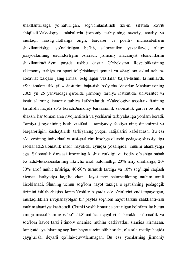 shakllantirishga yo’naltirilgan, sog’lomlashtirish tizi-mi sifatida ko’rib 
chiqiladi.Valeologiya talabalarda jismoniy tarbiyaning nazariy, amaliy va 
mustaqil 
mashg’ulotlariga 
ongli, 
barqaror 
va 
pozitiv 
munosabatlarni 
shakllantirishga 
yo’naltirilgan 
bo’lib, 
salomatlikni 
yaxshilaydi, 
o’quv 
jarayonlarining unumdorligini oshiradi, jismoniy madaniyat elementlarini 
shakllantiradi.Ayni paytda ushbu dastur O’zbekiston Respublikasining 
«Jismoniy tarbiya va sport to’g’risida»gi qonuni va «Sog’lom avlod uchun» 
nodavlat xalqaro jamg’armasi belgilagan vazifalar bajari-lishini ta’minlaydi. 
«Sihat-salomatlik yili» dasturini baja-rish bo’yicha Vazirlar Mahkamasining 
2005 yil 25 yanvardagi qarorida jismoniy tarbiya institutida, universitet va 
institut-larning jismoniy tarbiya kafedralarida «Valeologiya asoslari» fanining 
kiritilishi haqida so’z boradi.Jismoniy barkamollik salomatlik garovi bo’lib, u 
shaxsni har tomonlama rivojlantirish va yoshlarni tarbiyalashga yordam beradi. 
Tarbiya jarayonining bosh vazifasi – tarbiyaviy faoliyat-ning dinamizmi va 
barqarorligini kuchaytirish, tarbiyaning yuqori natijalarini kafolatlash. Bu esa 
o’quvchining individual xususi-yatlarini hisobga oluvchi pedagog shaxsiyatiga 
asoslanadi.Salomatlik inson hayotida, ayniqsa yoshligida, muhim ahamiyatga 
ega. Salomatlik darajasi insonning kasbiy etukligi va ijodiy o’sishiga sabab 
bo’ladi.Mutaxassislarning fikricha aholi salomatligi 20% irsiy omillariga, 20-
30% atrof muhit ta’siriga, 40-50% turmush tarziga va 10% sog’liqni saqlash 
xizmati faoliyatiga bog’liq ekan. Hayot tarzi salomatlikning muhim omili 
hisoblanadi. Shuning uchun sog’lom hayot tarziga o’rgatishning pedagogik 
tizimini ishlab chiqish lozim.Yoshlar hayotda o’z o’rinlarini endi topayotgan, 
mustaqilliklari rivojlanayotgan bir paytda sog’lom hayot tarzini shakllanti-rish 
muhim ahamiyat kasb etadi. Chunki yoshlik paytida orttirilgan ko’nikmalar butun 
umrga mustahkam asos bo’ladi.Shuni ham qayd etish kerakki, salomatlik va 
sog’lom hayot tarzi ijtimoiy ongning muhim qadriyatlari sirasiga kirmagan. 
Jamiyatda yoshlarning sog’lom hayot tarzini olib borishi, o’z salo-matligi haqida 
qayg’urishi deyarli qo’llab-quvvtlanmagan. Bu esa yoshlarning jismoniy 
