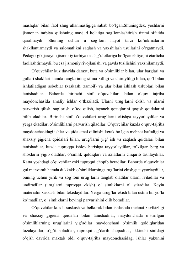 mashqlar bilan faol shug’ullanmasligiga sabab bo’lgan.Shuningdek, yoshlarni 
jismonan tarbiya qilishning mavjud holatiga sog’lomlashtirish tizimi sifatida 
qaralmaydi. 
Shuning 
uchun 
u 
sog’lom 
hayot 
tarzi 
ko’nikmalarini 
shakllantirmaydi va salomatlikni saqlash va yaxshilash usullarini o’rgatmaydi. 
Pedago-gik jarayon jismoniy tarbiya mashg’ulotlariga bo’lgan ehtiyojni etarlicha 
faollashtirmaydi, bu esa jismoniy rivojlanishi va gavda tuzilishini yaxshilamaydi.  
O’quvchilar kuz davrida daraxt, buta va o’simliklar bilan, ular barglari va 
gullari shakllari hamda ranglarining xilma-xilligi va chiroyliligi bilan, qo’l bilan 
ishlatiladigan asboblar (xaskash, zambil) va ular bilan ishlash uslublari bilan 
tanishadilar. 
Bahorda 
birinchi 
sinf 
o’quvchilari 
bilan 
o’quv 
tajriba 
maydonchasida amaliy ishlar o’tkaziladi. Ularni urug’larni ekish va ularni 
parvarish qilish, sug’orish, o’toq qilish, tayanch qoziqlarini qoqish qoidalarini 
bilib oladilar. Birinchi sinf o’quvchilari urug’larni ekishga tayyorlaydilar va 
yerga ekadilar, o’simliklarni parvarish qiladilar. O’quvchilar kuzda o’quv-tajriba 
maydonchasidagi ishlar vaqtida amal qilinishi kerak bo lgan mehnat haftaligi va 
shaxsiy gigiena qoidalari bilan, urug’larni yig’ ish va saqlash qoidalari bilan 
tanishadilar, kuzda tuproqqa ishlov berishga tayyorlaydilar, to’kilgan barg va 
shoxlarni yigib oladilar, o’simlik qoldiqlari va axlatlarni chiqarib tashlaydilar. 
Katta yoshdagi o’quvchilar eski tuproqni chopib beradilar. Bahorda o’quvchilar 
gul manzarali hamda dukkakli o’simliklarning urug’larini ekishga tayyorlaydilar, 
buning uchun yirik va sog’lom urug larni tanglab oladilar ularni ivitadilar va 
undiradilar (uruglarni tuproqqa ekish) o’ simliklarni o’ stiradilar. Keyin 
materialni xaskash bilan tekislaydilar. Yerga urug’lar ekish bilan ustini bir yo’la 
ko’madilar, o’ simliklarni keyingi parvarishini olib boradilar. 
O’quvchilar kuzda xaskash va belkurak bilan ishlashda mehnat xavfsizligi 
va shaxsiy gigiena qoidalari bilan tanishadilar, maydonchada o’stirilgan 
o’simliklarning urug’larini yig’adilar maydonchani o’simlik qoldiqlaridan 
tozalaydilar, o’g’it soladilar, tuproqni ag’darib chopadilar, ikkinchi sinfdagi 
o’qish davrida maktab oldi o’quv-tajriba maydonchasidagi ishlar yakunini 
