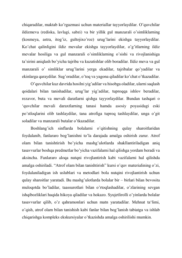 chiqaradilar, maktab ko’rgazmasi uchun materiallar tayyorlaydilar. O’quvchilar 
ildizmeva (rediska, lavlagi, sabzi) va bir yillik gul manzarali o’simliklarning 
(kosmeya, astra, itog’iz, gultojixo’roz) urug’larini ekishga tayyorlaydilar. 
Ko’chat qalinligini ildiz mevalar ekishga tayyorlaydilar, o’g’itlarning ildiz 
mevalar hosiliga va gul manzarali o’simliklarning o’sishi va rivojlanishiga 
ta’sirini aniqlash bo’yicha tajriba va kuzatishlar olib boradilar. Ildiz meva va gul 
manzarali o’ simliklar urug’larini yerga ekadilar, tajribalar qo’yadilar va 
ekinlarga qaraydilar. Sug’oradilar, o’toq va yagona qiladilar ko’chat o’tkazadilar. 
O’quvchilar kuz davrida hosilni yig’adilar va hisobga oladilar, ularni saqlash 
qoidalari bilan tanishadilar, urug’lar yig’adilar, tuproqqa ishlov beradilar, 
rezavor, buta va mevali daratlarni qishga tayyorlaydilar. Bundan tashqari o 
‘quvchilar mevali daraxtlarning tanasi hamda asosiy poyasidagi eski 
po’stloqlarini olib tashlaydilar, tana atrofiga tuproq tashlaydilar, unga o’git 
soladilar va manzarali butalar o’tkazadilar. 
Boshlang’ich sinflarda bolalarni o’qitishning qulay sharoitlaridan 
foydalanib, fanlararo bog’lanishni to’la darajada amalga oshirish zarur. Atrof 
olam bilan tanishtirish bo’yicha mashg’ulotlarda shakllantiriladigan aniq 
tasavvurlar boshqa predmetlar bo’yicha vazifalarni hal qilishga yordam beradi va 
aksincha. Fanlararo aloqa nutqni rivojlantirish kabi vazifalarni hal qilishda 
amalga oshiriladi. “Atrof olam bilan tanishtirish” kursi o’quv materialining o’zi, 
foydalaniladigan ish uslublari va metodlari bola nutqini rivojlantirish uchun 
qulay sharoitlar yaratadi. Bu mashg’ulotlarda bolalar bir – birlari bilan bevosita 
muloqotda bo’ladilar, taassurotlari bilan o’rtoqlashadilar, o’zlarining sevgan 
ishqibozliklari haqida hikoya qiladilar va hokazo. Syujetlirolli o’yinlarda bolalar 
tasavvurlar qilib, o’z qahramonlari uchun matn yaratadilar. Mehnat ta‘limi, 
o’qish, atrof olam bilan tanishish kabi fanlar bilan bog’lanish tabiatga va ishlab 
chiqarishga kompleks ekskursiyalar o’tkazishda amalga oshirilishi mumkin. 
 
 
