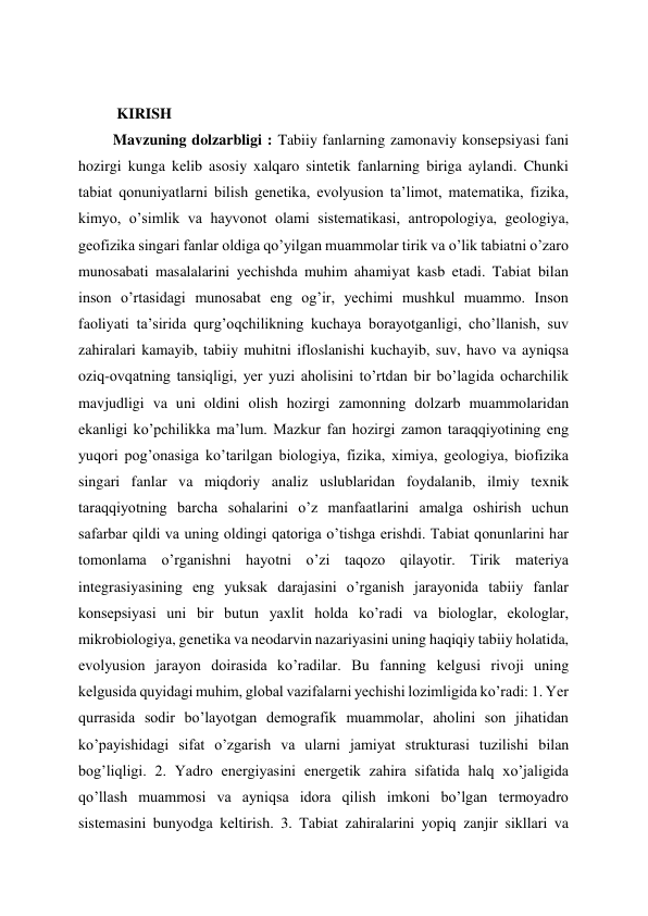  
  KIRISH 
 Mavzuning dolzarbligi : Tabiiy fanlarning zamonaviy konsepsiyasi fani 
hozirgi kunga kelib asosiy xalqaro sintetik fanlarning biriga aylandi. Chunki 
tabiat qonuniyatlarni bilish genetika, evolyusion ta’limot, matematika, fizika, 
kimyo, o’simlik va hayvonot olami sistematikasi, antropologiya, geologiya, 
geofizika singari fanlar oldiga qo’yilgan muammolar tirik va o’lik tabiatni o’zaro 
munosabati masalalarini yechishda muhim ahamiyat kasb etadi. Tabiat bilan 
inson o’rtasidagi munosabat eng og’ir, yechimi mushkul muammo. Inson 
faoliyati ta’sirida qurg’oqchilikning kuchaya borayotganligi, cho’llanish, suv 
zahiralari kamayib, tabiiy muhitni ifloslanishi kuchayib, suv, havo va ayniqsa 
oziq-ovqatning tansiqligi, yer yuzi aholisini to’rtdan bir bo’lagida ocharchilik 
mavjudligi va uni oldini olish hozirgi zamonning dolzarb muammolaridan 
ekanligi ko’pchilikka ma’lum. Mazkur fan hozirgi zamon taraqqiyotining eng 
yuqori pog’onasiga ko’tarilgan biologiya, fizika, ximiya, geologiya, biofizika 
singari fanlar va miqdoriy analiz uslublaridan foydalanib, ilmiy texnik 
taraqqiyotning barcha sohalarini o’z manfaatlarini amalga oshirish uchun 
safarbar qildi va uning oldingi qatoriga o’tishga erishdi. Tabiat qonunlarini har 
tomonlama o’rganishni hayotni o’zi taqozo qilayotir. Tirik materiya 
integrasiyasining eng yuksak darajasini o’rganish jarayonida tabiiy fanlar 
konsepsiyasi uni bir butun yaxlit holda ko’radi va biologlar, ekologlar, 
mikrobiologiya, genetika va neodarvin nazariyasini uning haqiqiy tabiiy holatida, 
evolyusion jarayon doirasida ko’radilar. Bu fanning kelgusi rivoji uning 
kelgusida quyidagi muhim, global vazifalarni yechishi lozimligida ko’radi: 1. Yer 
qurrasida sodir bo’layotgan demografik muammolar, aholini son jihatidan 
ko’payishidagi sifat o’zgarish va ularni jamiyat strukturasi tuzilishi bilan 
bog’liqligi. 2. Yadro energiyasini energetik zahira sifatida halq xo’jaligida 
qo’llash muammosi va ayniqsa idora qilish imkoni bo’lgan termoyadro 
sistemasini bunyodga keltirish. 3. Tabiat zahiralarini yopiq zanjir sikllari va 
