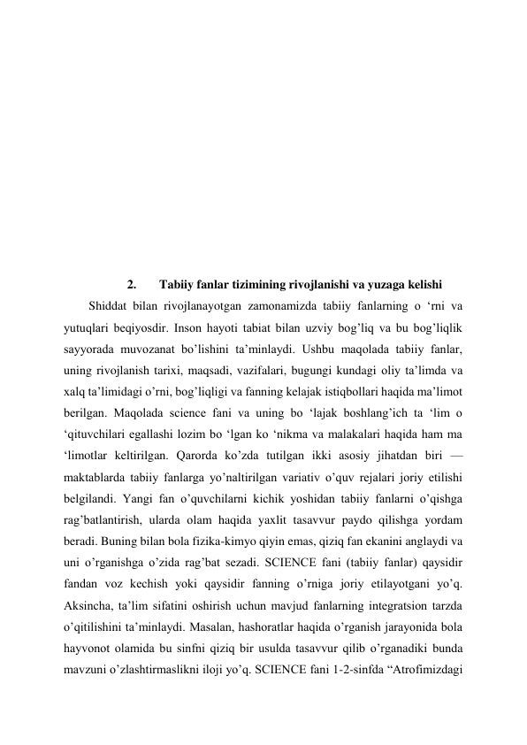  
 
 
 
 
 
 
 
 
 
2. 
Tabiiy fanlar tizimining rivojlanishi va yuzaga kelishi 
Shiddat bilan rivojlanayotgan zamonamizda tabiiy fanlarning o ‘rni va 
yutuqlari beqiyosdir. Inson hayoti tabiat bilan uzviy bog’liq va bu bog’liqlik 
sayyorada muvozanat bo’lishini ta’minlaydi. Ushbu maqolada tabiiy fanlar, 
uning rivojlanish tarixi, maqsadi, vazifalari, bugungi kundagi oliy ta’limda va 
xalq ta’limidagi o’rni, bog’liqligi va fanning kelajak istiqbollari haqida ma’limot 
berilgan. Maqolada science fani va uning bo ‘lajak boshlang’ich ta ‘lim o 
‘qituvchilari egallashi lozim bo ‘lgan ko ‘nikma va malakalari haqida ham ma 
‘limotlar keltirilgan. Qarorda ko’zda tutilgan ikki asosiy jihatdan biri — 
maktablarda tabiiy fanlarga yo’naltirilgan variativ o’quv rejalari joriy etilishi 
belgilandi. Yangi fan o’quvchilarni kichik yoshidan tabiiy fanlarni o’qishga 
rag’batlantirish, ularda olam haqida yaxlit tasavvur paydo qilishga yordam 
beradi. Buning bilan bola fizika-kimyo qiyin emas, qiziq fan ekanini anglaydi va 
uni o’rganishga o’zida rag’bat sezadi. SCIENCE fani (tabiiy fanlar) qaysidir 
fandan voz kechish yoki qaysidir fanning o’rniga joriy etilayotgani yo’q. 
Aksincha, ta’lim sifatini oshirish uchun mavjud fanlarning integratsion tarzda 
o’qitilishini ta’minlaydi. Masalan, hashoratlar haqida o’rganish jarayonida bola 
hayvonot olamida bu sinfni qiziq bir usulda tasavvur qilib o’rganadiki bunda 
mavzuni o’zlashtirmaslikni iloji yo’q. SCIENCE fani 1-2-sinfda “Atrofimizdagi 
