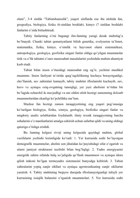 olam”, 3-4 sinfda “Tabiatshunoslik”, yuqori sinflarda esa 4ta alohida fan, 
geografiya, biologiya, fizika (6-sinfdan boshlab), kimyo (7 sinfdan boshlab) 
fanlarini o’zida birlashtiradi. 
Tabiiy fanlarning o’rni bugungi ilm-fanning yuragi desak mubolag’a 
bo’lmaydi. Chunki tabiat qonuniyatlarni bilish genetika, evolyusion ta’limot, 
matematika, fizika, kimyo, o’simlik va hayvonot olami sistematikasi, 
antropologiya, geologiya, geofizika singari fanlar oldiga qo’yilgan muammolar 
tirik va o’lik tabiatni o’zaro munosabati masalalarini yechishda muhim ahamiyat 
kasb etadi. 
Tabiat bilan inson o’rtasidagi munosabat eng og’ir, yechimi mushkul 
muammo. Inson faoliyati ta’sirida qurg’oqchilikning kuchaya borayotganligi, 
cho’llanish, suv zahiralari kamayib, tabiiy muhitni ifloslanishi kuchayib, suv, 
havo va ayniqsa oziq-ovqatning tansiqligi, yer yuzi aholisini to’rtdan bir 
bo’lagida ocharchil ik mavjudligi va uni oldini olish hozirgi zamonning dolzarb 
muammolaridan ekanligi ko’pchilikka ma’lum. 
Mazkur fan hozirgi zamon taraqqiyotining eng yuqori pog’onasiga 
ko’tarilgan biologiya, fizika, ximiya, geologiya, biofizika singari fanlar va 
miqdoriy analiz uslublaridan foydalanib, ilmiy texnik taraqqiyotning barcha 
sohalarini o’z manfaatlarini amalga oshirish uchun safarbar qildi va uning oldingi 
qatoriga o’tishga erishdi. 
Bu fanning kelgusi rivoji uning kelgusida quyidagi muhim, global 
vazifalarni yechishi lozimligida ko’radi: 1. Yer kurrasida sodir bo’layotgan 
demografik muammolar, aholini son jihatidan ko’payishidagi sifat o’zgarish va 
ularni jamiyat strukturasi tuzilishi bilan bog’liqligi. 2. Yadro energiyasini 
energetik zahira sifatida halq xo’jaligida qo’llash muammosi va ayniqsa idora 
qilish imkoni bo’lgan termoyadro sistemasini bunyodga keltirish. 3. Tabiat 
zahiralarini yopiq zanjir sikllari va ayniqsa agrotexnikaning zanjir sikllarini 
yaratish. 4. Tabiiy muhitning beqiyos darajada ifloslanayotganligi tufayli yer 
kurrasining issiqlik balansini o’rganish muammolari. 5. Yer kurrasida sodir 

