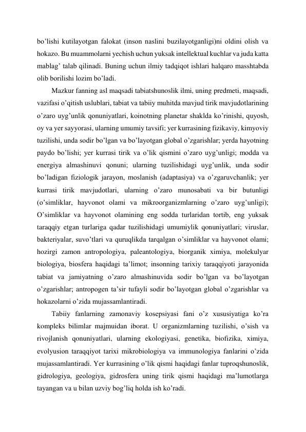 bo’lishi kutilayotgan falokat (inson naslini buzilayotganligi)ni oldini olish va 
hokazo. Bu muammolarni yechish uchun yuksak intellektual kuchlar va juda katta 
mablag’ talab qilinadi. Buning uchun ilmiy tadqiqot ishlari halqaro masshtabda 
olib borilishi lozim bo’ladi. 
Mazkur fanning asl maqsadi tabiatshunoslik ilmi, uning predmeti, maqsadi, 
vazifasi o’qitish uslublari, tabiat va tabiiy muhitda mavjud tirik mavjudotlarining 
o’zaro uyg’unlik qonuniyatlari, koinotning planetar shaklda ko’rinishi, quyosh, 
oy va yer sayyorasi, ularning umumiy tavsifi; yer kurrasining fizikaviy, kimyoviy 
tuzilishi, unda sodir bo’lgan va bo’layotgan global o’zgarishlar; yerda hayotning 
paydo bo’lishi; yer kurrasi tirik va o’lik qismini o’zaro uyg’unligi; modda va 
energiya almashinuvi qonuni; ularning tuzilishidagi uyg’unlik, unda sodir 
bo’ladigan fiziologik jarayon, moslanish (adaptasiya) va o’zgaruvchanlik; yer 
kurrasi tirik mavjudotlari, ularning o’zaro munosabati va bir butunligi 
(o’simliklar, hayvonot olami va mikroorganizmlarning o’zaro uyg’unligi); 
O’simliklar va hayvonot olamining eng sodda turlaridan tortib, eng yuksak 
taraqqiy etgan turlariga qadar tuzilishidagi umumiylik qonuniyatlari; viruslar, 
bakteriyalar, suvo’tlari va quruqlikda tarqalgan o’simliklar va hayvonot olami; 
hozirgi zamon antropologiya, paleantologiya, biorganik ximiya, molekulyar 
biologiya, biosfera haqidagi ta’limot; insonning tarixiy taraqqiyoti jarayonida 
tabiat va jamiyatning o’zaro almashinuvida sodir bo’lgan va bo’layotgan 
o’zgarishlar; antropogen ta’sir tufayli sodir bo’layotgan global o’zgarishlar va 
hokazolarni o’zida mujassamlantiradi. 
Tabiiy fanlarning zamonaviy kosepsiyasi fani o’z xususiyatiga ko’ra 
kompleks bilimlar majmuidan iborat. U organizmlarning tuzilishi, o’sish va 
rivojlanish qonuniyatlari, ularning ekologiyasi, genetika, biofizika, ximiya, 
evolyusion taraqqiyot tarixi mikrobiologiya va immunologiya fanlarini o’zida 
mujassamlantiradi. Yer kurrasining o’lik qismi haqidagi fanlar tuproqshunoslik, 
gidrologiya, geologiya, gidrosfera uning tirik qismi haqidagi ma’lumotlarga 
tayangan va u bilan uzviy bog’liq holda ish ko’radi. 
