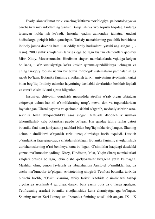 Evolyusion ta’limot tarixi esa chog’ishtirma morfologiya, paleontologiya va 
barcha tirik mavjudotlarning tuzilishi, tarqalishi va rivoj topishi haqidagi fanlarga 
tayangan holda ish ko’radi. Insonlar qadim zamondan tabiatga, undagi 
hodisalarga qiziqish bilan qarashgan. Tarixiy manablarning guvohlik berishicha 
ibtidoiy jamoa davrida ham ular oddiy tabiiy hodisalarni yaxshi anglashgan (1-
rasm). 2000 yillik rivojlanish tarixiga ega bo’lgan bu fan elementlari qadimiy 
Misr, Xitoy, Movarounnahr, Hindiston singari mamlakatlarda vujudga kelgan 
bo’lsada, u o’z xususiyatiga ko’ra keskin qarama-qarshiliklarga uchragan va 
uning taraqqiy topishi uchun bir butun mifologik sistemalarni parchalanishiga 
sabab bo’lgan. Botanika fanining rivojlanish tarixi jamiyatning rivojlanish tarixi 
bilan bog’liq. Ibtidoiy odamlar hayotining dastlabki davrlaridan boshlab foydali 
va zararli o’simliklarni ajrata bilganlar.  
Insoniyat ehtiyojini qondirish maqsadida atrofini o’rab olgan tabiatdan 
oziqovqat uchun har xil o’simliklarning urug’, meva, don va tugunaklaridan 
foydalangan. Ularni qayerda va qachon o’sishini o’rganib, madaniylashtirib asta-
sekinlik bilan dehqonchilikka asos slogan. Natijada dhqonchilik usullari 
takomillashib, xalq botanikasi paydo bo’lgan. Har qanday tabiiy fanlar qatori 
botanika fani ham jamiyatning talablari bilan bog’liq holda rivojlangan. Shuning 
uchun o’simliklarni o’rganish tarixi uzoq o’tmishga borib taqaladi. Dastlab 
o’simlaiklar faqatgina ozuqa sifatida ishlatilgan. Botanika fanining rivojlanishida 
dorishunoslarning o’rni benihoya katta bo’lagan. O’simliklar haqidagi dastlabki 
yozma ma’lumotlar qadimgi Xitoy, Hindiston, Misr, Yaqin Sharq mamlakatlari 
xalqlari orasida bo’lgan, lekin o’sha qo’lyozmalar bizgacha yetib kelmagan. 
Mashhur olim, yunon faylausfi va tabiatshunosi Aristotel o’simlliklar haqida 
ancha ma’lumotlar to’plagan. Aristotelning shogirdi Teofrast botanika tarixida 
birinchi bo’lib, “O’simliklarning tabiiy tarixi” kitobida o’simliklarni tashqi 
qiyofasiga asoslanib 4 guruhga: daraxt, buta yarim buta va o’tlarga ajratgan. 
Teofrastning asarlari botanika rivojlanishida katta ahamiyatga ega bo’lagan. 
Shuning uchun Karl Linney uni “botanika fanining otasi” deb atagan. IX – X 
