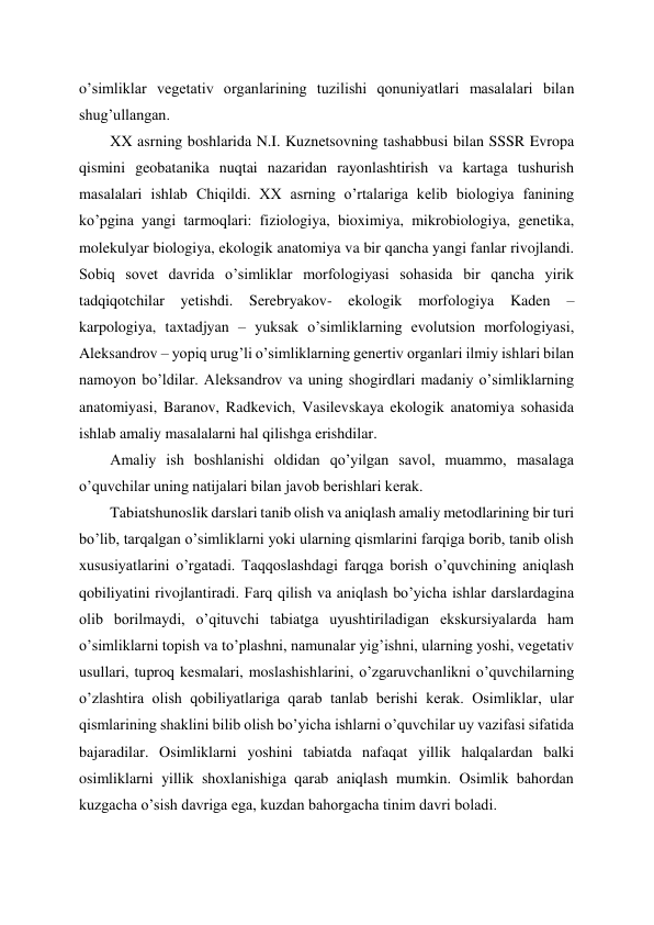 o’simliklar vegetativ organlarining tuzilishi qonuniyatlari masalalari bilan 
shug’ullangan.  
XX asrning boshlarida N.I. Kuznetsovning tashabbusi bilan SSSR Evropa 
qismini geobatanika nuqtai nazaridan rayonlashtirish va kartaga tushurish 
masalalari ishlab Chiqildi. XX asrning o’rtalariga kelib biologiya fanining 
ko’pgina yangi tarmoqlari: fiziologiya, bioximiya, mikrobiologiya, genetika, 
molekulyar biologiya, ekologik anatomiya va bir qancha yangi fanlar rivojlandi. 
Sobiq sovet davrida o’simliklar morfologiyasi sohasida bir qancha yirik 
tadqiqotchilar 
yetishdi. Serebryakov- 
ekologik morfologiya 
Kaden 
– 
karpologiya, taxtadjyan – yuksak o’simliklarning evolutsion morfologiyasi, 
Aleksandrov – yopiq urug’li o’simliklarning genertiv organlari ilmiy ishlari bilan 
namoyon bo’ldilar. Aleksandrov va uning shogirdlari madaniy o’simliklarning 
anatomiyasi, Baranov, Radkevich, Vasilevskaya ekologik anatomiya sohasida 
ishlab amaliy masalalarni hal qilishga erishdilar. 
Amaliy ish boshlanishi oldidan qo’yilgan savol, muammo, masalaga 
o’quvchilar uning natijalari bilan javob berishlari kerak. 
Tabiatshunoslik darslari tanib olish va aniqlash amaliy metodlarining bir turi 
bo’lib, tarqalgan o’simliklarni yoki ularning qismlarini farqiga borib, tanib olish 
xususiyatlarini o’rgatadi. Taqqoslashdagi farqga borish o’quvchining aniqlash 
qobiliyatini rivojlantiradi. Farq qilish va aniqlash bo’yicha ishlar darslardagina 
olib borilmaydi, o’qituvchi tabiatga uyushtiriladigan ekskursiyalarda ham 
o’simliklarni topish va to’plashni, namunalar yig’ishni, ularning yoshi, vegetativ 
usullari, tuproq kesmalari, moslashishlarini, o’zgaruvchanlikni o’quvchilarning 
o’zlashtira olish qobiliyatlariga qarab tanlab berishi kerak. Osimliklar, ular 
qismlarining shaklini bilib olish bo’yicha ishlarni o’quvchilar uy vazifasi sifatida 
bajaradilar. Osimliklarni yoshini tabiatda nafaqat yillik halqalardan balki 
osimliklarni yillik shoxlanishiga qarab aniqlash mumkin. Osimlik bahordan 
kuzgacha o’sish davriga ega, kuzdan bahorgacha tinim davri boladi.  
