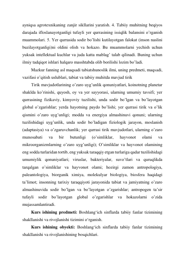 ayniqsa agrotexnikaning zanjir sikllarini yaratish. 4. Tabiiy muhitning beqiyos 
darajada ifloslanayotganligi tufayli yer qurrasining issiqlik balansini o’rganish 
muammolari. 5. Yer qurrasida sodir bo’lishi kutilayotgan falokat (inson naslini 
buzilayotganligi)ni oldini olish va hokazo. Bu muammolarni yechish uchun 
yuksak intellektual kuchlar va juda katta mablag’ talab qilinadi. Buning uchun 
ilmiy tadqiqot ishlari halqaro masshtabda olib borilishi lozim bo’ladi.  
Mazkur fanning asl maqsadi tabiatshunoslik ilmi, uning predmeti, maqsadi, 
vazifasi o’qitish uslublari, tabiat va tabiiy muhitda mavjud tirik 
Tirik mavjudotlarining o’zaro uyg’unlik qonuniyatlari, koinotning planetar 
shaklda ko’rinishi, quyosh, oy va yer sayyorasi, ularning umumiy tavsifi; yer 
qurrasining fizikaviy, kimyoviy tuzilishi, unda sodir bo’lgan va bo’layotgan 
global o’zgarishlar; yerda hayotning paydo bo’lishi; yer qurrasi tirik va o’lik 
qismini o’zaro uyg’unligi; modda va energiya almashinuvi qonuni; ularning 
tuzilishidagi uyg’unlik, unda sodir bo’ladigan fiziologik jarayon, moslanish 
(adaptasiya) va o’zgaruvchanlik; yer qurrasi tirik mavjudotlari, ularning o’zaro 
munosabati 
va 
bir 
butunligi 
(o’simliklar, 
hayvonot 
olami 
va 
mikroorganizmlarning o’zaro uyg’unligi); O’simliklar va hayvonot olamining 
eng sodda turlaridan tortib, eng yuksak taraqqiy etgan turlariga qadar tuzilishidagi 
umumiylik qonuniyatlari; viruslar, bakteriyalar, suvo’tlari va quruqlikda 
tarqalgan o’simliklar va hayvonot olami; hozirgi zamon antropologiya, 
paleantologiya, biorganik ximiya, molekulyar biologiya, biosfera haqidagi 
ta’limot; insonning tarixiy taraqqiyoti jarayonida tabiat va jamiyatning o’zaro 
almashinuvida sodir bo’lgan va bo’layotgan o’zgarishlar; antropogen ta’sir 
tufayli 
sodir 
bo’layotgan global o’zgarishlar 
va 
hokazolarni o’zida 
mujassamlantiradi.  
Kurs ishining predmeti: Boshlangʻich sinflarda tabiiy fanlar tizimining 
shakllanishi va rivojlanishi tizimini oʻrganish. 
Kurs ishining obyekti: Boshlangʻich sinflarda tabiiy fanlar tizimining 
shakllanishi va rivojlanishining bosqichlari. 
