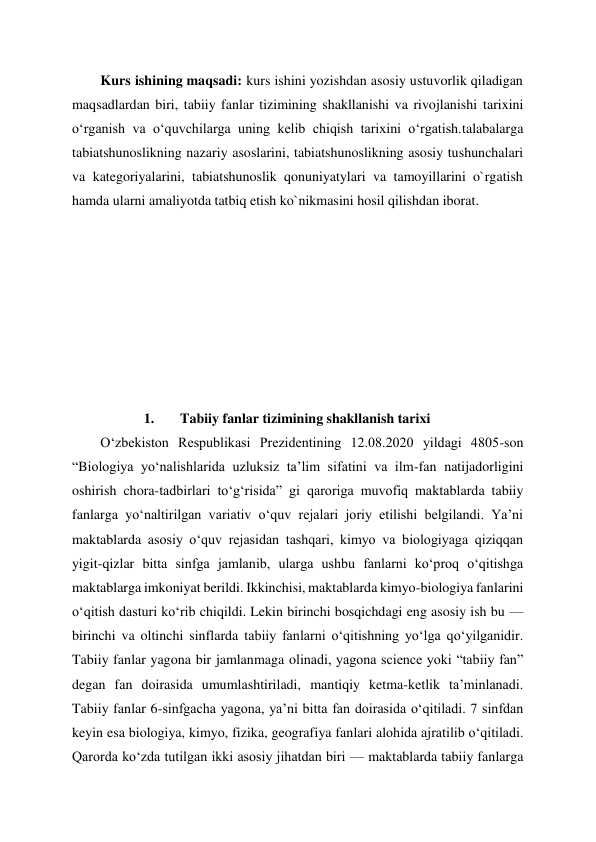 Kurs ishining maqsadi: kurs ishini yozishdan asosiy ustuvorlik qiladigan 
maqsadlardan biri, tabiiy fanlar tizimining shakllanishi va rivojlanishi tarixini 
oʻrganish va oʻquvchilarga uning kelib chiqish tarixini oʻrgatish.talabalarga 
tabiatshunoslikning nazariy asoslarini, tabiatshunoslikning asosiy tushunchalari 
va kategoriyalarini, tabiatshunoslik qonuniyatylari va tamoyillarini o`rgatish 
hamda ularni amaliyotda tatbiq etish ko`nikmasini hosil qilishdan iborat.  
 
 
 
 
 
 
 
 
1. 
Tabiiy fanlar tizimining shakllanish tarixi  
O‘zbekiston Respublikasi Prezidentining 12.08.2020 yildagi 4805-son 
“Biologiya yo‘nalishlarida uzluksiz ta’lim sifatini va ilm-fan natijadorligini 
oshirish chora-tadbirlari to‘g‘risida” gi qaroriga muvofiq maktablarda tabiiy 
fanlarga yoʻnaltirilgan variativ oʻquv rejalari joriy etilishi belgilandi. Yaʼni 
maktablarda asosiy oʻquv rejasidan tashqari, kimyo va biologiyaga qiziqqan 
yigit-qizlar bitta sinfga jamlanib, ularga ushbu fanlarni koʻproq oʻqitishga 
maktablarga imkoniyat berildi. Ikkinchisi, maktablarda kimyo-biologiya fanlarini 
oʻqitish dasturi koʻrib chiqildi. Lekin birinchi bosqichdagi eng asosiy ish bu — 
birinchi va oltinchi sinflarda tabiiy fanlarni oʻqitishning yoʻlga qoʻyilganidir. 
Tabiiy fanlar yagona bir jamlanmaga olinadi, yagona science yoki “tabiiy fan” 
degan fan doirasida umumlashtiriladi, mantiqiy ketma-ketlik taʼminlanadi. 
Tabiiy fanlar 6-sinfgacha yagona, yaʼni bitta fan doirasida oʻqitiladi. 7 sinfdan 
keyin esa biologiya, kimyo, fizika, geografiya fanlari alohida ajratilib oʻqitiladi. 
Qarorda koʻzda tutilgan ikki asosiy jihatdan biri — maktablarda tabiiy fanlarga 

