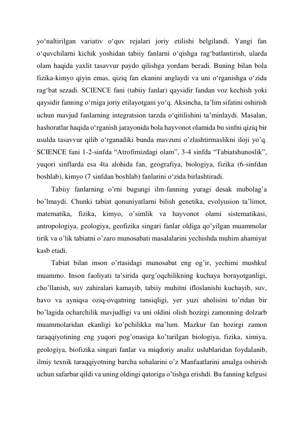 yoʻnaltirilgan variativ oʻquv rejalari joriy etilishi belgilandi. Yangi fan 
oʻquvchilarni kichik yoshidan tabiiy fanlarni oʻqishga ragʻbatlantirish, ularda 
olam haqida yaxlit tasavvur paydo qilishga yordam beradi. Buning bilan bola 
fizika-kimyo qiyin emas, qiziq fan ekanini anglaydi va uni oʻrganishga oʻzida 
ragʻbat sezadi. SCIENCE fani (tabiiy fanlar) qaysidir fandan voz kechish yoki 
qaysidir fanning oʻrniga joriy etilayotgani yoʻq. Aksincha, taʼlim sifatini oshirish 
uchun mavjud fanlarning integratsion tarzda oʻqitilishini taʼminlaydi. Masalan, 
hashoratlar haqida oʻrganish jarayonida bola hayvonot olamida bu sinfni qiziq bir 
usulda tasavvur qilib oʻrganadiki bunda mavzuni o’zlashtirmaslikni iloji yo’q. 
SCIENCE fani 1-2-sinfda “Atrofimizdagi olam”, 3-4 sinfda “Tabiatshunoslik”, 
yuqori sinflarda esa 4ta alohida fan, geografiya, biologiya, fizika (6-sinfdan 
boshlab), kimyo (7 sinfdan boshlab) fanlarini oʻzida birlashtiradi. 
Tabiiy fanlarning o’rni bugungi ilm-fanning yuragi desak mubolag’a 
bo’lmaydi. Chunki tabiat qonuniyatlarni bilish genetika, evolyusion ta’limot, 
matematika, fizika, kimyo, o’simlik va hayvonot olami sistematikasi, 
antropologiya, geologiya, geofizika singari fanlar oldiga qo’yilgan muammolar 
tirik va o’lik tabiatni o’zaro munosabati masalalarini yechishda muhim ahamiyat 
kasb etadi. 
Tabiat bilan inson o’rtasidagi munosabat eng og’ir, yechimi mushkul 
muammo. Inson faoliyati ta’sirida qurg’oqchilikning kuchaya borayotganligi, 
cho’llanish, suv zahiralari kamayib, tabiiy muhitni ifloslanishi kuchayib, suv, 
havo va ayniqsa oziq-ovqatning tansiqligi, yer yuzi aholisini to’rtdan bir 
bo’lagida ocharchilik mavjudligi va uni oldini olish hozirgi zamonning dolzarb 
muammolaridan ekanligi ko’pchilikka ma’lum. Mazkur fan hozirgi zamon 
taraqqiyotining eng yuqori pog’onasiga ko’tarilgan biologiya, fizika, ximiya, 
geologiya, biofizika singari fanlar va miqdoriy analiz uslublaridan foydalanib, 
ilmiy texnik taraqqiyotning barcha sohalarini o’z Manfaatlarini amalga oshirish 
uchun safarbar qildi va uning oldingi qatoriga o’tishga erishdi. Bu fanning kelgusi 
