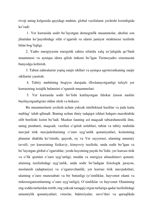 rivoji uning kelgusida quyidagi muhim, global vazifalarni yechishi lozimligida 
ko’radi: 
 1. Yer kurrasida sodir bo’layotgan demografik muammolar, aholini son 
jihatidan ko’payishidagi sifat o’zgarish va ularni jamiyat strukturasi tuzilishi 
bilan bog’liqligi.  
2. Yadro energiyasini energetik zahira sifatida xalq xo’jaligida qo’llash 
muammosi va ayniqsa idora qilish imkoni bo’lgan Termoyadro sistemasini 
bunyodga keltirish.  
3. Tabiat zahiralarini yopiq zanjir sikllari va ayniqsa agrotexnikaning zanjir 
sikllarini yaratish. 
 4. Tabiiy muhitning beqiyos darajada ifloslanayotganligi tufayli yer 
kurrasining issiqlik balansini o’rganish muammolari. 
 5. Yer kurrasida sodir bo’lishi kutilayotgan falokat (inson naslini 
buzilayotganligi)ni oldini olish va hokazo.  
Bu muammolarni yechish uchun yuksak intellektual kuchlar va juda katta 
mablag’ talab qilinadi. Buning uchun ilmiy tadqiqot ishlari halqaro masshtabda 
olib borilishi lozim bo’ladi. Mazkur fanning asl maqsadi tabiatshunoslik ilmi, 
uning predmeti, maqsadi, vazifasi o’qitish uslublari, tabiat va tabiiy muhitda 
mavjud tirik mavjudotlarining o’zaro uyg’unlik qonuniyatlari, koinotning 
planetar shaklda ko’rinishi, quyosh, oy va Yer sayyorasi, ularning umumiy 
tavsifi; yer kurrasining fizikaviy, kimyoviy tuzilishi, unda sodir bo’lgan va 
bo’layotgan global o’zgarishlar; yerda hayotning paydo bo’lishi; yer kurrasi tirik 
va o’lik qismini o’zaro uyg’unligi; modda va energiya almashinuvi qonuni; 
ularning tuzilishidagi uyg’unlik, unda sodir bo’ladigan fiziologik jarayon, 
moslanish (adaptasiya) va o’zgaruvchanlik; yer kurrasi tirik mavjudotlari, 
ularning o’zaro munosabati va bir butunligi (o’simliklar, hayvonot olami va 
mikroorganizmlarning o’zaro uyg’unligi); O’simliklar va hayvonot Olamining 
eng sodda turlaridan tortib, eng yuksak taraqqiy etgan turlariga qadar tuzilishidagi 
umumiylik qonuniyatlari; viruslar, bakteriyalar, suvo’tlari va quruqlikda 
