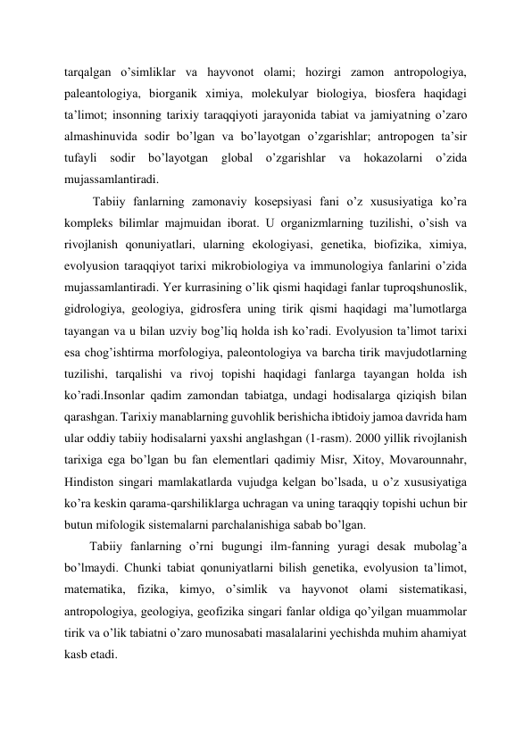 tarqalgan o’simliklar va hayvonot olami; hozirgi zamon antropologiya, 
paleantologiya, biorganik ximiya, molekulyar biologiya, biosfera haqidagi 
ta’limot; insonning tarixiy taraqqiyoti jarayonida tabiat va jamiyatning o’zaro 
almashinuvida sodir bo’lgan va bo’layotgan o’zgarishlar; antropogen ta’sir 
tufayli 
sodir 
bo’layotgan 
global o’zgarishlar 
va 
hokazolarni o’zida 
mujassamlantiradi. 
 Tabiiy fanlarning zamonaviy kosepsiyasi fani o’z xususiyatiga ko’ra 
kompleks bilimlar majmuidan iborat. U organizmlarning tuzilishi, o’sish va 
rivojlanish qonuniyatlari, ularning ekologiyasi, genetika, biofizika, ximiya, 
evolyusion taraqqiyot tarixi mikrobiologiya va immunologiya fanlarini o’zida 
mujassamlantiradi. Yer kurrasining o’lik qismi haqidagi fanlar tuproqshunoslik, 
gidrologiya, geologiya, gidrosfera uning tirik qismi haqidagi ma’lumotlarga 
tayangan va u bilan uzviy bog’liq holda ish ko’radi. Evolyusion ta’limot tarixi 
esa chog’ishtirma morfologiya, paleontologiya va barcha tirik mavjudotlarning 
tuzilishi, tarqalishi va rivoj topishi haqidagi fanlarga tayangan holda ish 
ko’radi.Insonlar qadim zamondan tabiatga, undagi hodisalarga qiziqish bilan 
qarashgan. Tarixiy manablarning guvohlik berishicha ibtidoiy jamoa davrida ham 
ular oddiy tabiiy hodisalarni yaxshi anglashgan (1-rasm). 2000 yillik rivojlanish 
tarixiga ega bo’lgan bu fan elementlari qadimiy Misr, Xitoy, Movarounnahr, 
Hindiston singari mamlakatlarda vujudga kelgan bo’lsada, u o’z xususiyatiga 
ko’ra keskin qarama-qarshiliklarga uchragan va uning taraqqiy topishi uchun bir 
butun mifologik sistemalarni parchalanishiga sabab bo’lgan. 
Tabiiy fanlarning o’rni bugungi ilm-fanning yuragi desak mubolag’a 
bo’lmaydi. Chunki tabiat qonuniyatlarni bilish genetika, evolyusion ta’limot, 
matematika, fizika, kimyo, o’simlik va hayvonot olami sistematikasi, 
antropologiya, geologiya, geofizika singari fanlar oldiga qo’yilgan muammolar 
tirik va o’lik tabiatni o’zaro munosabati masalalarini yechishda muhim ahamiyat 
kasb etadi. 
