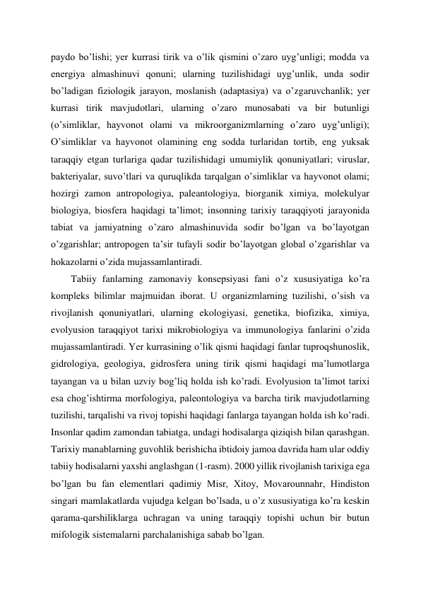 paydo bo’lishi; yer kurrasi tirik va o’lik qismini o’zaro uyg’unligi; modda va 
energiya almashinuvi qonuni; ularning tuzilishidagi uyg’unlik, unda sodir 
bo’ladigan fiziologik jarayon, moslanish (adaptasiya) va o’zgaruvchanlik; yer 
kurrasi tirik mavjudotlari, ularning o’zaro munosabati va bir butunligi 
(o’simliklar, hayvonot olami va mikroorganizmlarning o’zaro uyg’unligi); 
O’simliklar va hayvonot olamining eng sodda turlaridan tortib, eng yuksak 
taraqqiy etgan turlariga qadar tuzilishidagi umumiylik qonuniyatlari; viruslar, 
bakteriyalar, suvo’tlari va quruqlikda tarqalgan o’simliklar va hayvonot olami; 
hozirgi zamon antropologiya, paleantologiya, biorganik ximiya, molekulyar 
biologiya, biosfera haqidagi ta’limot; insonning tarixiy taraqqiyoti jarayonida 
tabiat va jamiyatning o’zaro almashinuvida sodir bo’lgan va bo’layotgan 
o’zgarishlar; antropogen ta’sir tufayli sodir bo’layotgan global o’zgarishlar va 
hokazolarni o’zida mujassamlantiradi. 
Tabiiy fanlarning zamonaviy konsepsiyasi fani o’z xususiyatiga ko’ra 
kompleks bilimlar majmuidan iborat. U organizmlarning tuzilishi, o’sish va 
rivojlanish qonuniyatlari, ularning ekologiyasi, genetika, biofizika, ximiya, 
evolyusion taraqqiyot tarixi mikrobiologiya va immunologiya fanlarini o’zida 
mujassamlantiradi. Yer kurrasining o’lik qismi haqidagi fanlar tuproqshunoslik, 
gidrologiya, geologiya, gidrosfera uning tirik qismi haqidagi ma’lumotlarga 
tayangan va u bilan uzviy bog’liq holda ish ko’radi. Evolyusion ta’limot tarixi 
esa chog’ishtirma morfologiya, paleontologiya va barcha tirik mavjudotlarning 
tuzilishi, tarqalishi va rivoj topishi haqidagi fanlarga tayangan holda ish ko’radi. 
Insonlar qadim zamondan tabiatga, undagi hodisalarga qiziqish bilan qarashgan. 
Tarixiy manablarning guvohlik berishicha ibtidoiy jamoa davrida ham ular oddiy 
tabiiy hodisalarni yaxshi anglashgan (1-rasm). 2000 yillik rivojlanish tarixiga ega 
bo’lgan bu fan elementlari qadimiy Misr, Xitoy, Movarounnahr, Hindiston 
singari mamlakatlarda vujudga kelgan bo’lsada, u o’z xususiyatiga ko’ra keskin 
qarama-qarshiliklarga uchragan va uning taraqqiy topishi uchun bir butun 
mifologik sistemalarni parchalanishiga sabab bo’lgan. 
