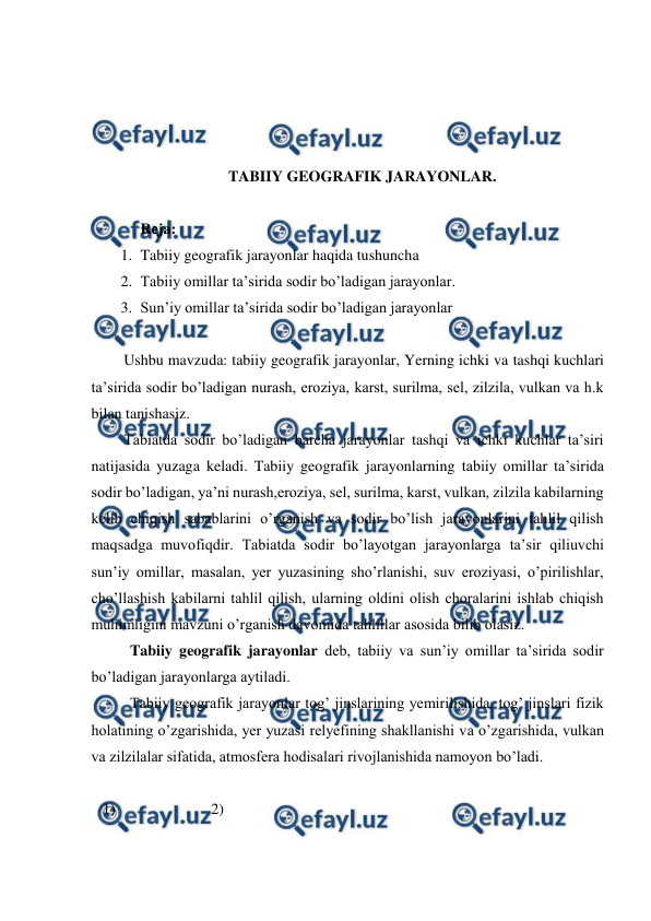  
 
 
 
 
 
TABIIY GEOGRAFIK JARAYONLAR. 
 
Reja:  
1. Tabiiy geografik jarayonlar haqida tushuncha 
2. Tabiiy omillar ta’sirida sodir bo’ladigan jarayonlar. 
3. Sun’iy omillar ta’sirida sodir bo’ladigan jarayonlar 
 
Ushbu mavzuda: tabiiy geografik jarayonlar, Yerning ichki va tashqi kuchlari 
ta’sirida sodir bo’ladigan nurash, eroziya, karst, surilma, sel, zilzila, vulkan va h.k 
bilan tanishasiz. 
Tabiatda sodir bo’ladigan barcha jarayonlar tashqi va ichki kuchlar ta’siri 
natijasida yuzaga keladi. Tabiiy geografik jarayonlarning tabiiy omillar ta’sirida 
sodir bo’ladigan, ya’ni nurash,eroziya, sel, surilma, karst, vulkan, zilzila kabilarning 
kelib chiqish sabablarini o’rganish va sodir bo’lish jarayonlarini tahlil qilish 
maqsadga muvofiqdir. Tabiatda sodir bo’layotgan jarayonlarga ta’sir qiliuvchi 
sun’iy omillar, masalan, yer yuzasining sho’rlanishi, suv eroziyasi, o’pirilishlar, 
cho’llashish kabilarni tahlil qilish, ularning oldini olish choralarini ishlab chiqish 
muhimligini mavzuni o’rganish davomida tahlillar asosida bilib olasiz. 
 Tabiiy geografik jarayonlar deb, tabiiy va sun’iy omillar ta’sirida sodir 
bo’ladigan jarayonlarga aytiladi. 
 
Tabiiy geografik jarayonlar tog’ jinslarining yemirilishida, tog’ jinslari fizik 
holatining o’zgarishida, yer yuzasi relyefining shakllanishi va o’zgarishida, vulkan 
va zilzilalar sifatida, atmosfera hodisalari rivojlanishida namoyon bo’ladi. 
 
   1)                         2) 
