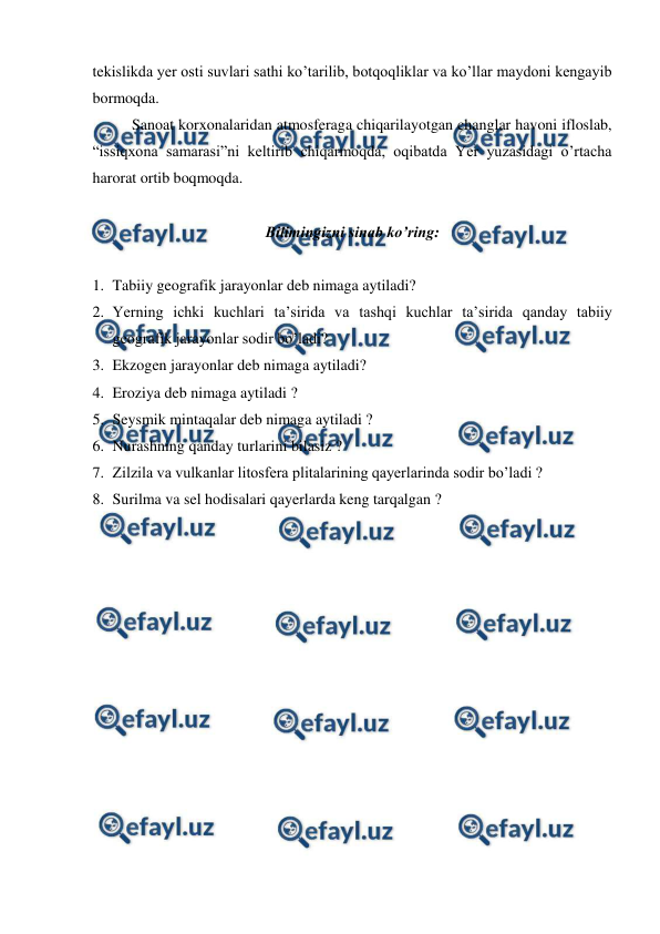  
 
tekislikda yer osti suvlari sathi ko’tarilib, botqoqliklar va ko’llar maydoni kengayib 
bormoqda.  
 
Sanoat korxonalaridan atmosferaga chiqarilayotgan changlar havoni ifloslab, 
“issiqxona samarasi”ni keltirib chiqarmoqda, oqibatda Yer yuzasidagi o’rtacha 
harorat ortib boqmoqda.  
 
Bilimingizni sinab ko’ring: 
 
1. Tabiiy geografik jarayonlar deb nimaga aytiladi? 
2. Yerning ichki kuchlari ta’sirida va tashqi kuchlar ta’sirida qanday tabiiy 
geografik jarayonlar sodir bo’ladi? 
3. Ekzogen jarayonlar deb nimaga aytiladi? 
4. Eroziya deb nimaga aytiladi ? 
5. Seysmik mintaqalar deb nimaga aytiladi ? 
6. Nurashning qanday turlarini bilasiz ? 
7. Zilzila va vulkanlar litosfera plitalarining qayerlarinda sodir bo’ladi ? 
8. Surilma va sel hodisalari qayerlarda keng tarqalgan ? 
 

