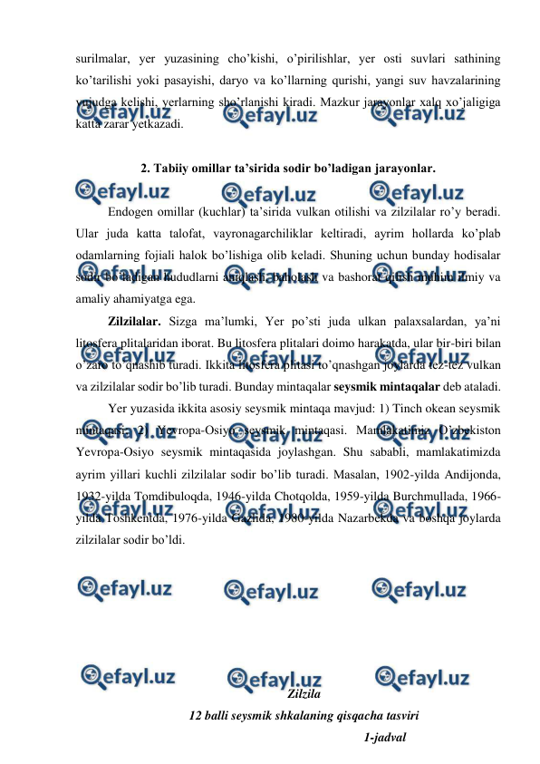 
 
surilmalar, yer yuzasining cho’kishi, o’pirilishlar, yer osti suvlari sathining 
ko’tarilishi yoki pasayishi, daryo va ko’llarning qurishi, yangi suv havzalarining 
vujudga kelishi, yerlarning sho’rlanishi kiradi. Mazkur jarayonlar xalq xo’jaligiga 
katta zarar yetkazadi.  
  
 
 
 
2. Tabiiy omillar ta’sirida sodir bo’ladigan jarayonlar. 
 
Endogen omillar (kuchlar) ta’sirida vulkan otilishi va zilzilalar ro’y beradi. 
Ular juda katta talofat, vayronagarchiliklar keltiradi, ayrim hollarda ko’plab 
odamlarning fojiali halok bo’lishiga olib keladi. Shuning uchun bunday hodisalar 
sodir bo’ladigan hududlarni aniqlash, baholash va bashorat qilish muhim ilmiy va 
amaliy ahamiyatga ega.  
 
Zilzilalar. Sizga ma’lumki, Yer po’sti juda ulkan palaxsalardan, ya’ni 
litosfera plitalaridan iborat. Bu litosfera plitalari doimo harakatda, ular bir-biri bilan 
o’zaro to’qnashib turadi. Ikkita litosfera plitasi to’qnashgan joylarda tez-tez vulkan 
va zilzilalar sodir bo’lib turadi. Bunday mintaqalar seysmik mintaqalar deb ataladi.  
 
Yer yuzasida ikkita asosiy seysmik mintaqa mavjud: 1) Tinch okean seysmik 
mintaqasi; 2) Yevropa-Osiyo seysmik mintaqasi. Mamlakatimiz O’zbekiston 
Yevropa-Osiyo seysmik mintaqasida joylashgan. Shu sababli, mamlakatimizda 
ayrim yillari kuchli zilzilalar sodir bo’lib turadi. Masalan, 1902-yilda Andijonda, 
1932-yilda Tomdibuloqda, 1946-yilda Chotqolda, 1959-yilda Burchmullada, 1966- 
yilda Toshkentda, 1976-yilda Gazlida, 1980-yilda Nazarbekda va boshqa joylarda 
zilzilalar sodir bo’ldi.   
 
 
 
 
 
 
Zilzila 
12 balli seysmik shkalaning qisqacha tasviri 
                                                   1-jadval 
