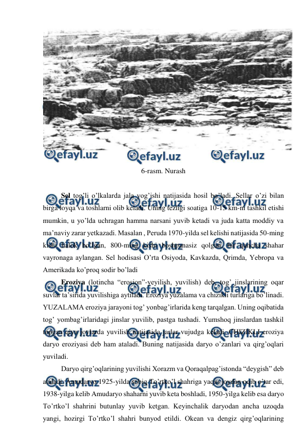  
 
 
 
6-rasm. Nurash 
 
 
Sel tog’li o’lkalarda jala yog’ishi natijasida hosil bo’ladi. Sellar o’zi bilan 
birga loyqa va toshlarni olib keladi. Uning tezligi soatiga 10-15 km-ni tashkil etishi 
mumkin, u yo’lda uchragan hamma narsani yuvib ketadi va juda katta moddiy va 
ma’naviy zarar yetkazadi. Masalan , Peruda 1970-yilda sel kelishi natijasida 50-ming 
kishi halok bo’lgan, 800-ming kishi boshpanasiz qolgan, bir qancha shahar 
vayronaga aylangan. Sel hodisasi O’rta Osiyoda, Kavkazda, Qrimda, Yebropa va 
Amerikada ko’proq sodir bo’ladi  
 
Eroziya (lotincha “erosion”-yeyilish, yuvilish) deb, tog’ jinslarining oqar 
suvlar ta’sirida yuvilishiga aytiladi. Eroziya yuzalama va chizikli turlariga bo’linadi. 
YUZALAMA eroziya jarayoni tog’ yonbag’irlarida keng tarqalgan. Uning oqibatida 
tog’ yombag’irlaridagi jinslar yuvilib, pastga tushadi. Yumshoq jinslardan tashkil 
topgan qiya joylarda yuvilish natijasida jarlar vujudga keladi. CHIZIKLI eroziya 
daryo eroziyasi deb ham ataladi. Buning natijasida daryo o’zanlari va qirg’oqlari 
yuviladi. 
 
Daryo qirg’oqlarining yuvilishi Xorazm va Qoraqalpag’istonda “deygish” deb 
ataladi. Amudaryo 1925-yilda sobiq To’rtko’l shahriga yaqin joydan oqib o’tar edi, 
1938-yilga kelib Amudaryo shaharni yuvib keta boshladi, 1950-yilga kelib esa daryo 
To’rtko’l shahrini butunlay yuvib ketgan. Keyinchalik daryodan ancha uzoqda 
yangi, hozirgi To’rtko’l shahri bunyod etildi. Okean va dengiz qirg’oqlarining 
