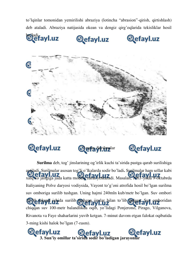  
 
to’lqinlar tomonidan yemirilishi abraziya (lotincha “abrasion”-qirish, qirtishlash) 
deb ataladi. Abraziya natijasida okean va dengiz qirg’oqlarida tekisliklar hosil 
bo’ladi. 
 
 
 
 
7-rasm. Surilmalar 
 
 
Surilma deb, tog’ jinslarining og’irlik kuchi ta’sirida pastga qarab surilishiga 
aytiladi. Surilmalar asosan tog’li o’lkalarda sodir bo’ladi. Surilmalar ham sellar kabi 
xalq xo’jaligiga juda katta moddiy zarar yetkazadi. Masalan, 1963-yilda 9-oktabrda 
Italiyaning Polve daryosi vodiysida, Vayont to’g’oni atrofida hosil bo’lgan surilma 
suv omboriga surilib tushgan. Uning hajmi 240mln kub/metr bo’lgan. Suv ombori 
15-30 sekund ichida surilib tushgan jinslar bilan to’lib qolgan. Suv omboridan 
chiqqan suv 100-metr balandlikda oqib, yo’lidagi Ponjerono, Pirago, Vilganova, 
Rivanota va Faye shaharlarini yuvib ketgan. 7-minut davom etgan falokat oqibatida 
3-ming kishi halok bo’lgan (7-rasm). 
 
 
  
3. Sun’iy omillar ta’sirida sodir bo’ladigan jarayonlar 
 

