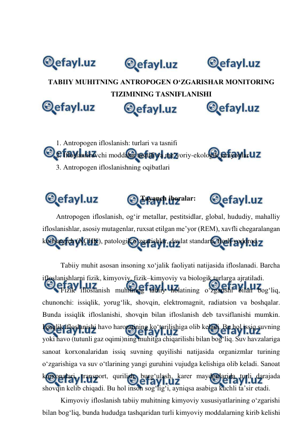  
 
 
 
 
 
TABIIY MUHITNING ANTROPOGEN O‘ZGARISHAR MONITORING 
TIZIMINING TASNIFLANISHI 
 
 
 
1. Antropogen ifloslanish: turlari va tasnifi 
2. Ifloslantiruvchi moddalar tasnifi va me’yoriy-ekologik jarayonlar 
3. Antropogen ifloslanishning oqibatlari 
 
Tayanch iboralar: 
Antropogen ifloslanish, og‘ir metallar, pestitsidlar, global, hududiy, mahalliy 
ifloslanishlar, asosiy mutagenlar, ruxsat etilgan me’yor (REM), xavfli chegaralangan 
ko‘rsatgich (XCHK), patologik o‘zgarishlar, davlat standarti, ftorli vodorod. 
 
Tabiiy muhit asosan insoning xo‘jalik faoliyati natijasida ifloslanadi. Barcha 
ifloslanishlarni fizik, kimyoviy, fizik–kimyoviy va biologik turlarga ajratiladi. 
Fizik ifloslanish muhitning tabiiy holatining o‘zgarishi bilan bog‘liq, 
chunonchi: issiqlik, yorug‘lik, shovqin, elektromagnit, radiatsion va boshqalar. 
Bunda issiqlik ifloslanishi, shovqin bilan ifloslanish deb tavsiflanishi mumkin. 
Issiqlik ifloslanishi havo haroratining ko‘tarilishiga olib keladi. Bu hol issiq suvning 
yoki havo (tutunli gaz oqimi)ning muhitga chiqarilishi bilan bog‘liq. Suv havzalariga 
sanoat korxonalaridan issiq suvning quyilishi natijasida organizmlar turining 
o‘zgarishiga va suv o‘tlarining yangi guruhini vujudga kelishiga olib keladi. Sanoat 
korxonalari, transport, qurilish, burg‘ulash, karer maydonlarida turli darajada 
shovqin kelib chiqadi. Bu hol inson sog‘lig‘i, ayniqsa asabiga kuchli ta’sir etadi.  
Kimyoviy ifloslanish tabiiy muhitning kimyoviy xususiyatlarining o‘zgarishi 
bilan bog‘liq, bunda hududga tashqaridan turli kimyoviy moddalarning kirib kelishi 
