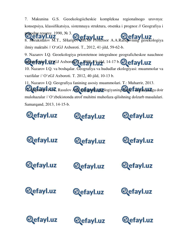  
 
7. Makunina G.S. Geoekologiicheskie kompleksы regionalnogo urovnya: 
konsepsiya, klassifikatsiya, sistemnaya struktura, otsenka i prognoz // Geografiya i 
prirodne resursy. 1990, № 3. 
8. Mirakmalov M.T., SHaripov SH.M. Professor A.A.Rafiqovning geoekologiya 
ilmiy maktabi // O‘zGJ Axboroti. T., 2012, 41-jild, 59-62-b. 
9. Nazarov I.Q. Geoekologiya prioretetnoe integralnoe geograficheskoe nauchnoe 
napravlenie // O‘zGJ Axboroti. T., 1998, 19-jild, 14-17 b. 
10. Nazarov I.Q. va boshqalar. Geografiya va hududlar ekologiyasi: muammolar va 
vazifalar // O‘zGJ Axboroti. T. 2012, 40-jild, 10-13 b. 
11. Nazarov I.Q. Geografiya fanining asosiy muammolari. T.: Muharrir, 2013. 
12. Nigmatov N.A., Rasulov A.B. Geografik ekologiyaning ilmiy – nazariyasiga doir 
mulohazalar // O‘zbekistonda atrof muhitni muhofaza qilishning dolzarb masalalari. 
Samarqand, 2013, 14-15-b. 
 
