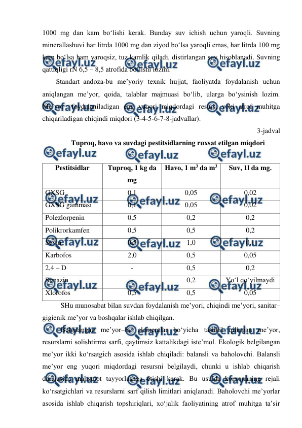  
 
1000 mg dan kam bo‘lishi kerak. Bunday suv ichish uchun yaroqli. Suvning 
minerallashuvi har litrda 1000 mg dan ziyod bo‘lsa yaroqli emas, har litrda 100 mg 
kam bo‘lsa ham yaroqsiz, tuz kamlik qiladi, distirlangan suv hisoblanadi. Suvning 
qattiqligi rN 6,5 – 8,5 atrofida bo‘lishi lozim.  
Standart–andoza-bu me’yoriy texnik hujjat, faoliyatda foydalanish uchun 
aniqlangan me’yor, qoida, talablar majmuasi bo‘lib, ularga bo‘ysinish lozim. 
Me’yor– foydalaniladigan eng yuqori miqdordagi resurs, yoki atrof muhitga 
chiqariladigan chiqindi miqdori (3-4-5-6-7-8-jadvallar). 
3-jadval 
Tuproq, havo va suvdagi pestitsidlarning ruxsat etilgan miqdori 
 
Pestitsidlar 
Tuproq, 1 kg da 
mg 
Havo, 1 m3 da m3 
Suv, 1l da mg. 
GXSG 
0,1 
0,05 
0,02 
GXSG gammasi 
0,1 
0,05 
0,02 
Polezlorpenin 
0,5 
0,2 
0,2 
Polikrorkamfen 
0,5 
0,5 
0,2 
Sevin 
0,5 
1,0 
0,1 
Karbofos 
2,0 
0,5 
0,05 
2,4 – D  
- 
0,5 
0,2 
Simazin 
- 
0,2 
Yo‘l qo‘yilmaydi 
Xlorofos 
0,5 
0,5 
0,05 
SHu munosabat bilan suvdan foydalanish me’yori, chiqindi me’yori, sanitar– 
gigienik me’yor va boshqalar ishlab chiqilgan. 
Belgilangan me’yor–bu elementlar bo‘yicha tashkil qilingan me’yor, 
resurslarni solishtirma sarfi, qaytimsiz kattalikdagi iste’mol. Ekologik belgilangan 
me’yor ikki ko‘rsatgich asosida ishlab chiqiladi: balansli va baholovchi. Balansli 
me’yor eng yuqori miqdordagi resursni belgilaydi, chunki u ishlab chiqarish 
darajasida mahsulot tayyorlashga etishi kerak. Bu usulda korxonaning rejali 
ko‘rsatgichlari va resurslarni sarf qilish limitlari aniqlanadi. Baholovchi me’yorlar 
asosida ishlab chiqarish topshiriqlari, xo‘jalik faoliyatining atrof muhitga ta’sir 
