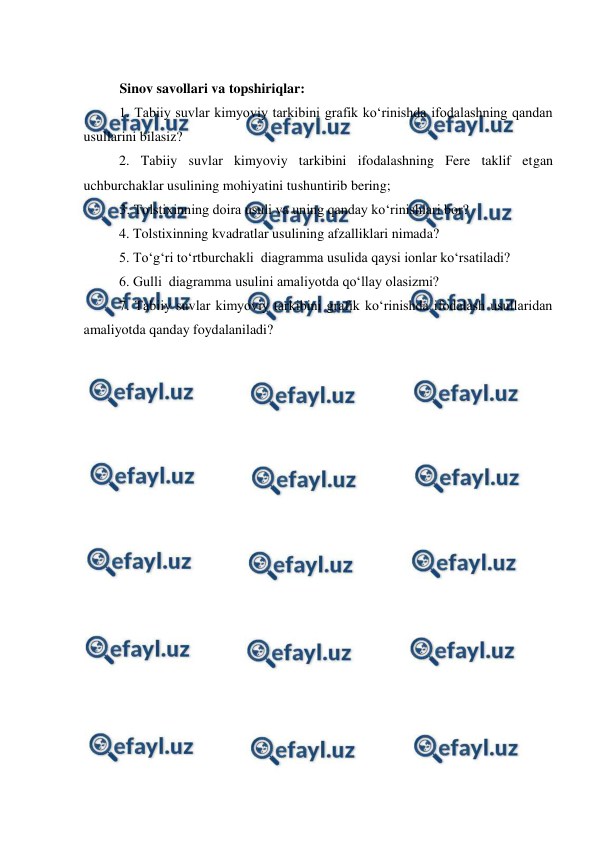  
 
 
 
Sinov savollari va topshiriqlar: 
1. Tabiiy suvlar kimyoviy tarkibini grafik ko‘rinishda ifodalashning qandan 
usullarini bilasiz? 
2. Tabiiy suvlar kimyoviy tarkibini ifodalashning Fere taklif etgan  
uchburchaklar usulining mohiyatini tushuntirib bering; 
3. Tolstixinning doira usuli va uning qanday ko‘rinishlari bor? 
4. Tolstixinning kvadratlar usulining afzalliklari nimada? 
5. To‘g‘ri to‘rtburchakli  diagramma usulida qaysi ionlar ko‘rsatiladi? 
6. Gulli  diagramma usulini amaliyotda qo‘llay olasizmi? 
7. Tabiiy suvlar kimyoviy tarkibini grafik ko‘rinishda ifodalash usullaridan 
amaliyotda qanday foydalaniladi? 
 
