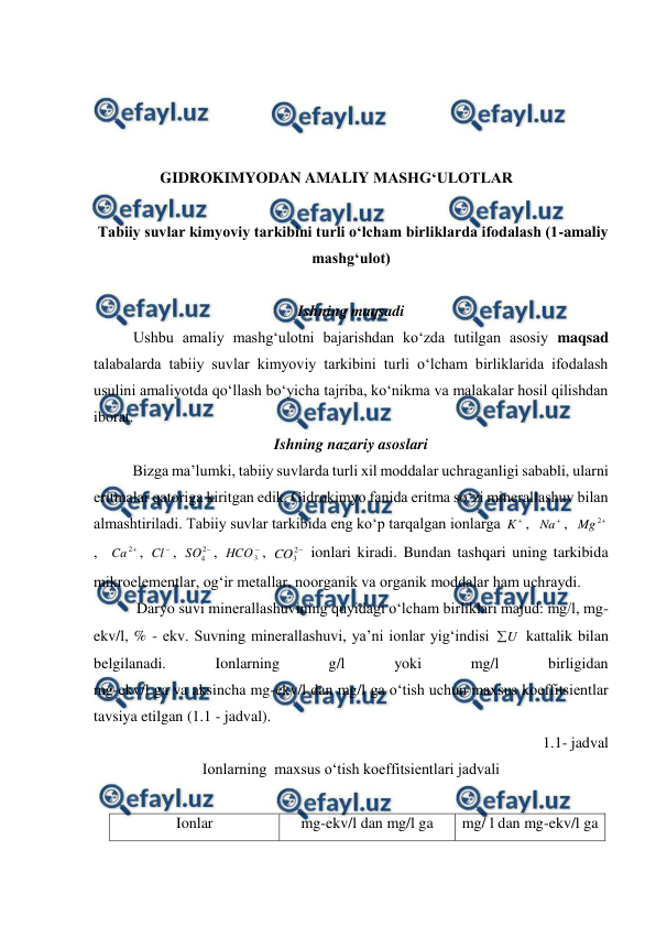  
 
 
 
 
 
GIDROKIMYODAN AMALIY MASHG‘ULOTLAR 
 
 Tabiiy suvlar kimyoviy tarkibini turli o‘lcham birliklarda ifodalash (1-amaliy 
mashg‘ulot)   
 
Ishning maqsadi 
Ushbu amaliy mashg‘ulotni bajarishdan ko‘zda tutilgan asosiy maqsad 
talabalarda tabiiy suvlar kimyoviy tarkibini turli o‘lcham birliklarida ifodalash 
usulini amaliyotda qo‘llash bo‘yicha tajriba, ko‘nikma va malakalar hosil qilishdan 
iborat. 
Ishning nazariy asoslari 
 
Bizga ma’lumki, tabiiy suvlarda turli xil moddalar uchraganligi sababli, ularni 
eritmalar qatoriga kiritgan edik. Gidrokimyo fanida eritma so‘zi minerallashuv bilan 
almashtiriladi. Tabiiy suvlar tarkibida eng ko‘p tarqalgan ionlarga 

K ,  

Na ,  

2
Mg
,  

2
Ca
, 

Cl , 

2
4
SO , 

3
HCO , 

2
3
CO  ionlari kiradi. Bundan tashqari uning tarkibida 
mikroelementlar, og‘ir metallar, noorganik va organik moddalar ham uchraydi. 
 Daryo suvi minerallashuvining quyidagi o‘lcham birliklari majud: mg/l, mg-
ekv/l, % - ekv. Suvning minerallashuvi, ya’ni ionlar yig‘indisi 
U

 kattalik bilan 
belgilanadi. 
Ionlarning 
g/l 
yoki 
mg/l 
birligidan  
mg-ekv/l ga va aksincha mg-ekv/l dan mg/l ga o‘tish uchun maxsus koeffitsientlar 
tavsiya etilgan (1.1 - jadval).  
1.1- jadval 
Ionlarning  maxsus o‘tish koeffitsientlari jadvali 
 
Ionlar 
mg-ekv/l dan mg/l ga 
mg/ l dan mg-ekv/l ga 
