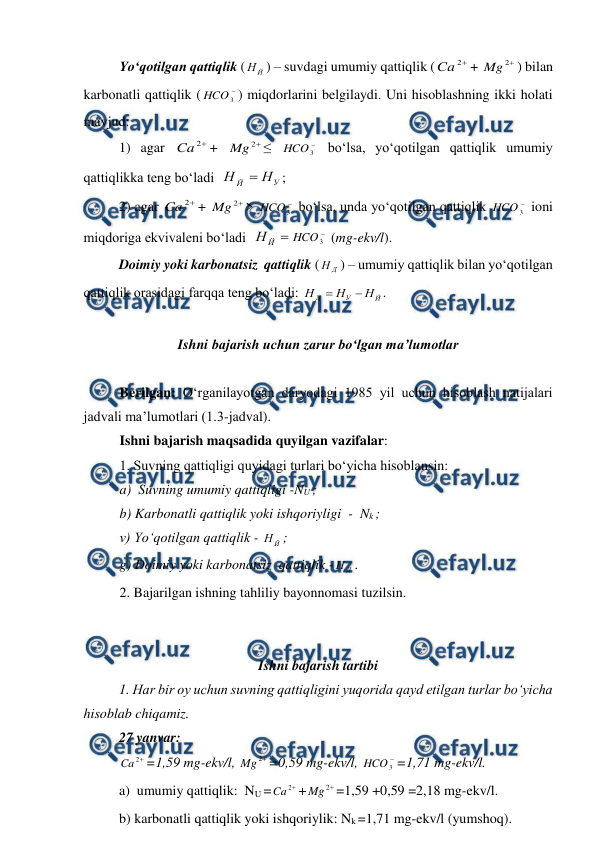  
 
 
Yo‘qotilgan qattiqlik (
Й
Н ) – suvdagi umumiy qattiqlik (

2
Ca
+ 

2
Mg
) bilan 
karbonatli qattiqlik (

3
HCO ) miqdorlarini belgilaydi. Uni hisoblashning ikki holati 
mavjud: 
1) agar 

2
Ca
+ 

2
Mg
≤ 

3
HCO  bo‘lsa, yo‘qotilgan qattiqlik umumiy 
qattiqlikka teng bo‘ladi  
У
Й
Н
Н

; 
2) agar 

2
Ca
+ 

2
Mg
> 

3
HCO  bo‘lsa, unda yo‘qotilgan qattiqlik 

3
HCO  ioni 
miqdoriga ekvivaleni bo‘ladi  

Й
Н

3
HCO  (mg-ekv/l). 
Doimiy yoki karbonatsiz  qattiqlik (
Д
Н ) – umumiy qattiqlik bilan yo‘qotilgan 
qattiqlik orasidagi farqqa teng bo‘ladi: 
Й
У
Д
Н
Н
Н


. 
 
Ishni bajarish uchun zarur bo‘lgan ma’lumotlar 
 
Berilgan: O‘rganilayotgan daryodagi 1985 yil uchun hisoblash natijalari  
jadvali ma’lumotlari (1.3-jadval). 
Ishni bajarish maqsadida quyilgan vazifalar: 
1. Suvning qattiqligi quyidagi turlari bo‘yicha hisoblansin: 
a)  Suvning umumiy qattiqligi -NU ; 
b) Karbonatli qattiqlik yoki ishqoriyligi  -  Nk ; 
v) Yo‘qotilgan qattiqlik - 
Й
Н ; 
g) Doimiy yoki karbonatsiz  qattiqlik -
Д
Н . 
2. Bajarilgan ishning tahliliy bayonnomasi tuzilsin. 
 
 
Ishni bajarish tartibi 
 
1. Har bir oy uchun suvning qattiqligini yuqorida qayd etilgan turlar bo‘yicha 
hisoblab chiqamiz. 
27 yanvar: 

2
Ca
=1,59 mg-ekv/l, 

2
Mg
=0,59 mg-ekv/l, 

3
HCO =1,71 mg-ekv/l. 
a)  umumiy qattiqlik:  NU =

2
Ca
+

2
Mg
=1,59 +0,59 =2,18 mg-ekv/l. 
b) karbonatli qattiqlik yoki ishqoriylik: Nk =1,71 mg-ekv/l (yumshoq). 
