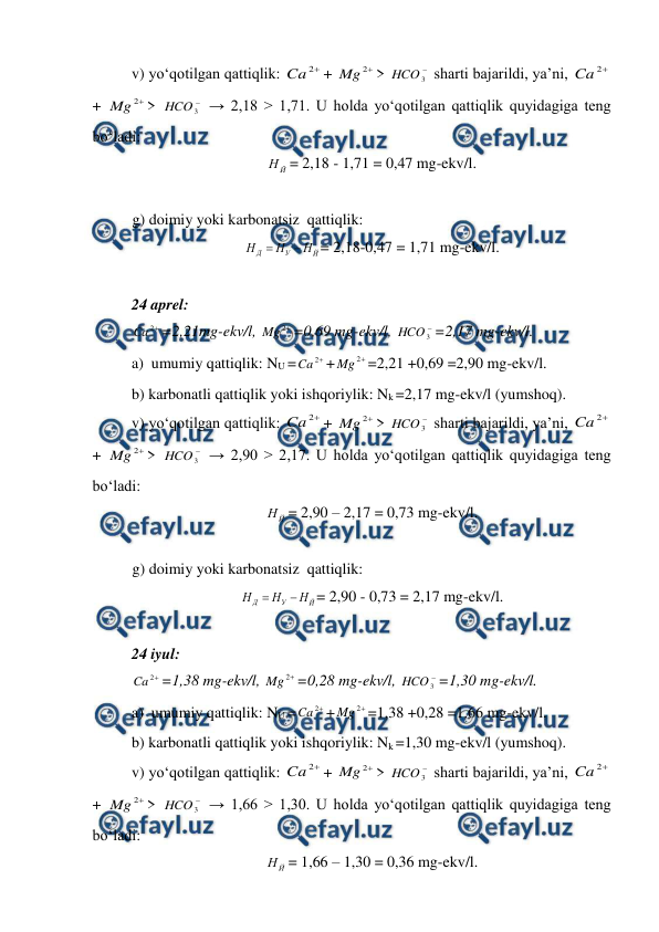  
 
 
v) yo‘qotilgan qattiqlik: 

2
Ca
+ 

2
Mg
> 

3
HCO  sharti bajarildi, ya’ni, 

2
Ca
+ 

2
Mg
> 

3
HCO  → 2,18 > 1,71. U holda yo‘qotilgan qattiqlik quyidagiga teng 
bo‘ladi: 
Й
Н = 2,18 - 1,71 = 0,47 mg-ekv/l. 
 
g) doimiy yoki karbonatsiz  qattiqlik: 
Й
У
Д
Н
Н
Н


= 2,18-0,47 = 1,71 mg-ekv/l. 
 
24 aprel: 

2
Ca
=2,21mg-ekv/l, 

2
Mg
=0,69 mg-ekv/l, 

3
HCO =2,17 mg-ekv/l. 
a)  umumiy qattiqlik: NU =

2
Ca
+

2
Mg
=2,21 +0,69 =2,90 mg-ekv/l. 
b) karbonatli qattiqlik yoki ishqoriylik: Nk =2,17 mg-ekv/l (yumshoq). 
v) yo‘qotilgan qattiqlik: 

2
Ca
+ 

2
Mg
> 

3
HCO  sharti bajarildi, ya’ni, 

2
Ca
+ 

2
Mg
> 

3
HCO  → 2,90 > 2,17. U holda yo‘qotilgan qattiqlik quyidagiga teng 
bo‘ladi: 
Й
Н = 2,90 – 2,17 = 0,73 mg-ekv/l. 
 
g) doimiy yoki karbonatsiz  qattiqlik: 
Й
У
Д
Н
Н
Н


= 2,90 - 0,73 = 2,17 mg-ekv/l. 
 
24 iyul: 

2
Ca
=1,38 mg-ekv/l, 

2
Mg
=0,28 mg-ekv/l, 

3
HCO =1,30 mg-ekv/l. 
a)  umumiy qattiqlik: NU =

2
Ca
+

2
Mg
=1,38 +0,28 =1.66 mg-ekv/l. 
b) karbonatli qattiqlik yoki ishqoriylik: Nk =1,30 mg-ekv/l (yumshoq). 
v) yo‘qotilgan qattiqlik: 

2
Ca
+ 

2
Mg
> 

3
HCO  sharti bajarildi, ya’ni, 

2
Ca
+ 

2
Mg
> 

3
HCO  → 1,66 > 1,30. U holda yo‘qotilgan qattiqlik quyidagiga teng 
bo‘ladi: 
Й
Н = 1,66 – 1,30 = 0,36 mg-ekv/l. 
 
