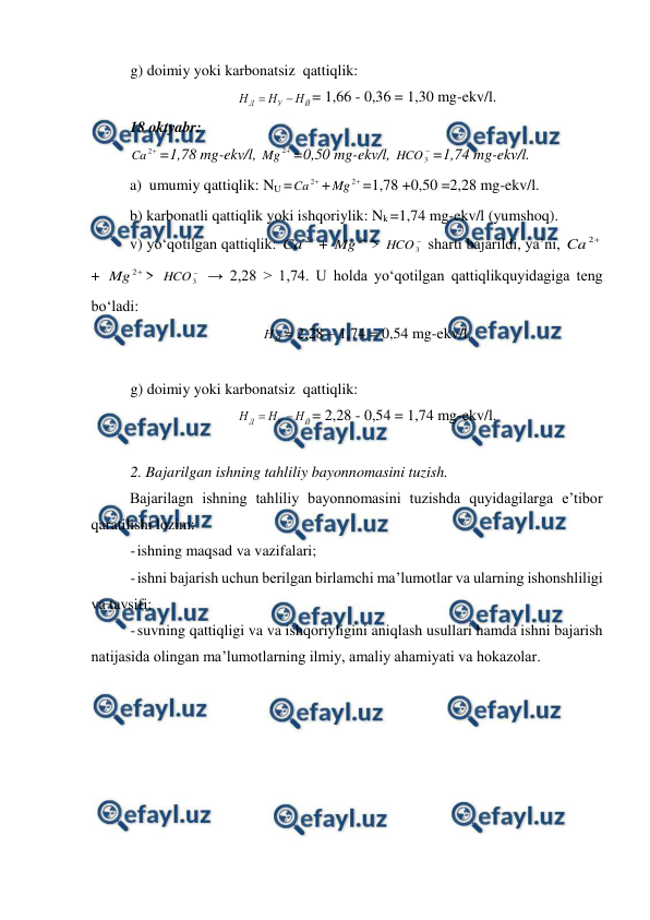  
 
 
g) doimiy yoki karbonatsiz  qattiqlik: 
Й
У
Д
Н
Н
Н


= 1,66 - 0,36 = 1,30 mg-ekv/l. 
18 oktyabr: 

2
Ca
=1,78 mg-ekv/l, 

2
Mg
=0,50 mg-ekv/l, 

3
HCO =1,74 mg-ekv/l. 
a)  umumiy qattiqlik: NU =

2
Ca
+

2
Mg
=1,78 +0,50 =2,28 mg-ekv/l. 
b) karbonatli qattiqlik yoki ishqoriylik: Nk =1,74 mg-ekv/l (yumshoq). 
v) yo‘qotilgan qattiqlik: 

2
Ca
+ 

2
Mg
> 

3
HCO  sharti bajarildi, ya’ni, 

2
Ca
+ 

2
Mg
> 

3
HCO  → 2,28 > 1,74. U holda yo‘qotilgan qattiqlikquyidagiga teng 
bo‘ladi: 
Й
Н = 2,28 – 1,74 = 0,54 mg-ekv/l. 
 
g) doimiy yoki karbonatsiz  qattiqlik: 
Й
У
Д
Н
Н
Н


= 2,28 - 0,54 = 1,74 mg-ekv/l. 
 
2. Bajarilgan ishning tahliliy bayonnomasini tuzish. 
 
Bajarilagn ishning tahliliy bayonnomasini tuzishda quyidagilarga e’tibor 
qaratilishi lozim: 
- 
ishning maqsad va vazifalari; 
- 
ishni bajarish uchun berilgan birlamchi ma’lumotlar va ularning ishonshliligi 
va tavsifi; 
- 
suvning qattiqligi va va ishqoriyligini aniqlash usullari hamda ishni bajarish 
natijasida olingan ma’lumotlarning ilmiy, amaliy ahamiyati va hokazolar. 
 
